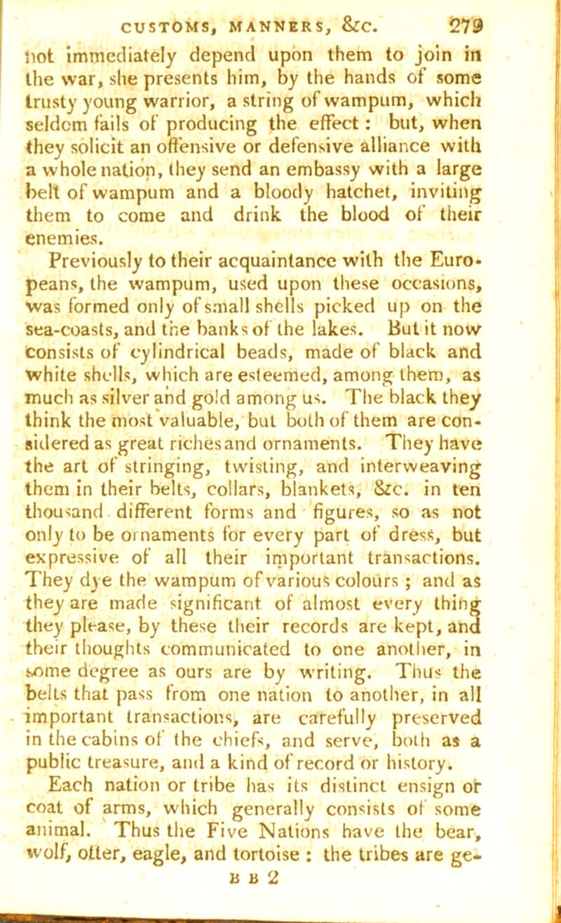 not immediately depend upon them to join in the war, she presents him, by the hands of some trusty young warrior, a string of wampum, which seldom fails of producing the effect: but, when they solicit an offensive or defensive alliance with a whole nation, they send an embassy with a large bell of wampum and a bloody hatchet, inviting them to come and drink the blood of their enemies. Previously to their acquaintance with the Euro- peans, the wampum, used upon these occasions, was formed only of small shells picked up on the sea-coasts, and the banks of the lakes. But it now consists of cylindrical beads, made of black and white shells, which are esteemed, among them, as much as silver and gold among us. The black they think the most valuable, but both of them are con- sidered as great richesand ornaments. They have the art of stringing, twisting, and interweaving them in their belts, collars, blankets, Sic. in ten thousand different forms and figures, so as not only to be ornaments for every part of dress, but expressive of all their important transactions. They dye the wampum of various colours ; and as they are made significant of almost every thing they please, by these their records are kept, and their thoughts communicated to one another, in some degree as ours are by writing. Thus the bells that pass from one nation to another, in all important transactions, are carefully preserved in the cabins of the chiefs, and serve, both as a public treasure, and a kind of record or history. Each nation or tribe has its distinct ensign or coat of arms, which generally consists of some animal. Thus the Five Nations have the bear, wolf, otter, eagle, and tortoise : the tribes are ge- Ii b 2 !