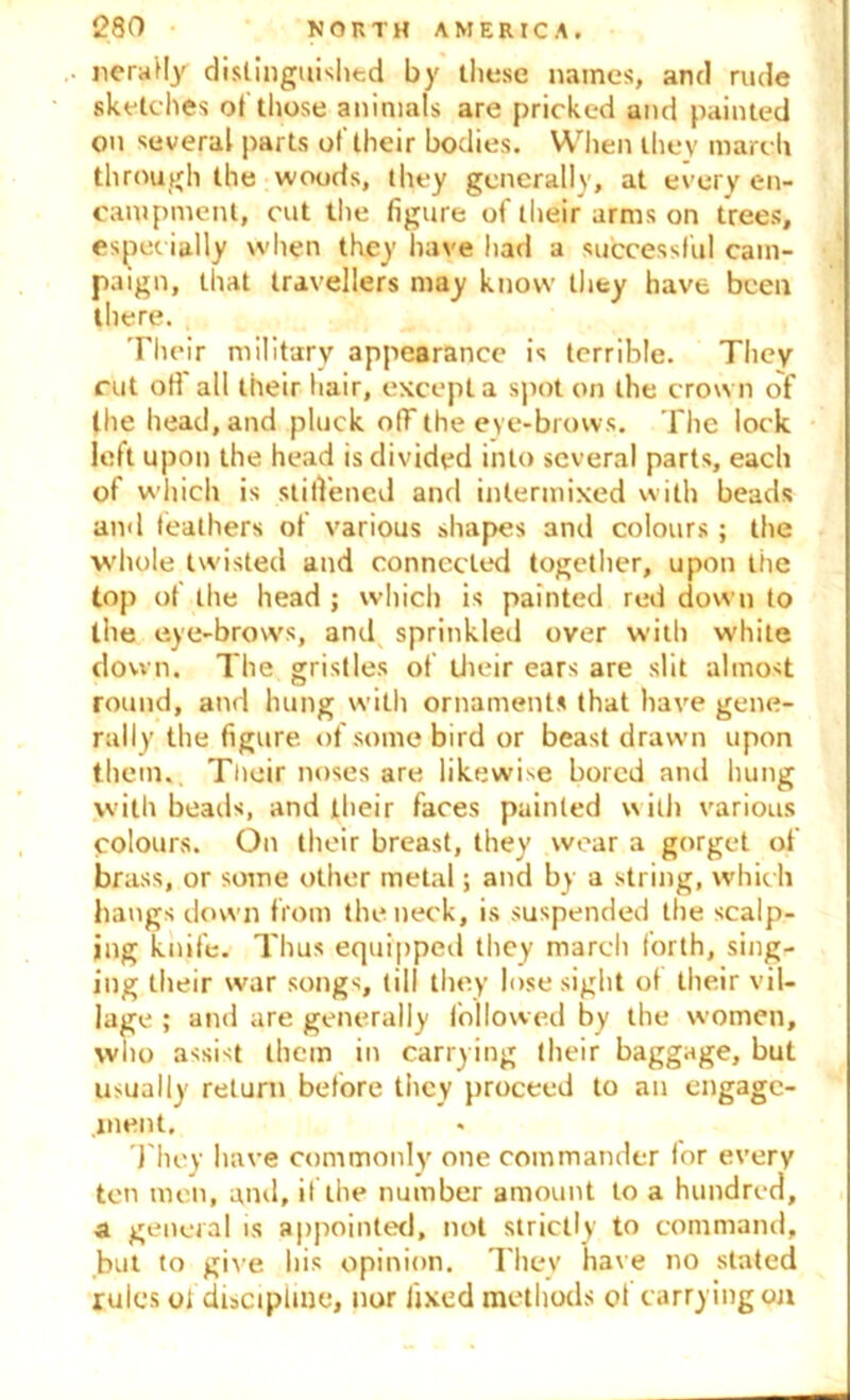 lierally distinguished by these names, and rude sketc hes of those animals are pricked and painted on several parts of their bodies. When they march through the woods, they generally, at every en- campment, cut the figure of their arms on trees, especially when they have had a successful cam- paign, that travellers may know they have been there. Their military appearance is terrible. They rut ofi all their hair, except a spot on the crown of the head, and pluck olT the eye-brows. The lock left upon the head is divided into several parts, each of which is stiffened and intermixed with beads and feathers of various shapes anti colours; the whole twisted and connected together, upon the top of the head ; which is painted red down to the eye-brows, and sprinkled over with white down. The gristles of their ears are slit almost round, and hung with ornaments that have gene- rally the figure of some bird or beast drawn upon them. Their noses are likewise bored and hung with beads, and their faces painted with various colours. On their breast, they wear a gorget of brass, or some other metal; and by a string, which hangs down from the neck, is suspended the scalp- ing knife. Thus equipped they march forth, sing- ing their war songs, till they lose sight of their vil- lage ; and are generally followed by the women, who assist them in carrying their baggage, but usually return before they proceed to an engage- ment. They have commonly one commander for every ten men, and, if the number amount to a hundred, a general is appointed, not strictly to command, but to give his opinion. They have no stated rules of discipline, nor fixed methods of carrying on