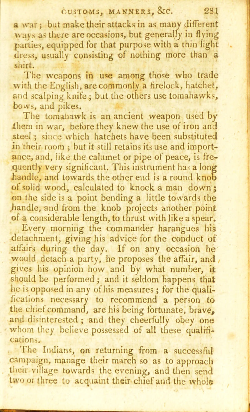 a war; but make their attacks in as many different ways as there are occasions, but generally in flying parties, equipped for that purpose with a thin light dress, usually consisting of nothing more than a shirt. The weapons in use among those who trade with the English, are commonly a firelock, hatchet, and scalping knife ; but the others use tomahawks, bows, and pikes. The tomahawk is an ancient weapon used by them in war, before they knew the use of iron and steel ; since which hatchets have been substituted in their room ; but it still retains its use and import- ance, and, like the calumet or pipe of peace, is fre- quently very significant. This instrument ha.-: a long handle, and towards the other end is a round knob of solid wood, calculated to knock a man down; on the side is a point bending a little towards the .handle, and from the knob projects another point of a considerable length, to thrust with like a spear. Every morning the commander harangues his detachment, giving his advice for the conduct of affairs during the day. If on any occasion he would detach a party, he proposes the affair, and , gives his opinion how and by what number, it should be performed; and it seldom happens that lie is opposed in any of his measures; for the quali- fications necessary to recommend a person to the chief command, are his being fortunate, brave, and disinterested ; and they cheerfully obey one whom they believe possessed of all these qualifi- cations. 'The Indians, on returning from a successful campaign, manage their march so as to approach their village towards the evening, and then send two or three to acquaint their chief and the whole