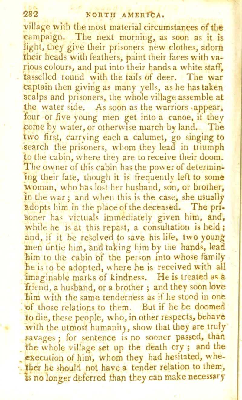 village with the most material circumstances of the campaign. The next morning, as soon as it is light, they give their prisoners new' clothes, adorn their heads w'ith feathers, paint their faces with va- rious colours, and put into their hands a white staff, tasselled round with the tails of deer. The war captain then giving as many yells, as he has taken Scalps and prisoners, the whole village assemble at the water side. As soon as the warriors -appear, four or five young men get into a canoe, if they come by w ater, or otherwise march by land. The two first, carrying each a calumet, go singing to search the prisoners, whom they lead in triumph to the cabin, where they are to receive their doom. The owner of this cabin has the pow'erof determin- ing their fate, though it is frequently left to some woman, who has lost her husband, son, or brother, in the w ar; and w hen this is the case, she usually adopts him in the place of the deceased. The pri- soner has victuals immediately given him, and, while he is at this repast, a consultation is held; and, if it be resolved to save his life, two young men untie him, and taking him by the hands, lead Bim to the cabin of the person into whose family he is to be adopted, where he is received with all imaginable marks of kindness. He is treated as a friend, a husband, or a brother ; and they soon love him w ith the same tenderness as if he stood in one ■of those relations to them. But if he be doomed to die, these people, who, in other respects, behave with the utmost humanity, show' that they are truly savages ; for sentence is no sooner passed, than the whole village set up the death cry ; and the __ execution of him, whom they had hesitated, whe- ther he should not have a tender relation to them, is no longer deferred than they can make necessary