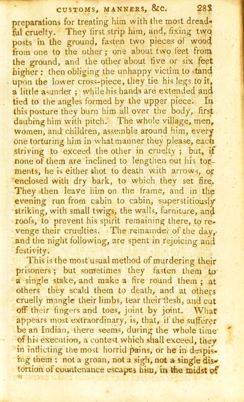preparations for treating him with the most dread- ful cruelty. They first strip him, and, fixing two posts in the ground, fasten two pieces of wood from one to the other; one about two feet from the ground, and the other about five or six feet higher : then obliging the unhappy victim to stand upon the lower cross-piece, they tie his legs to it, a little asunder ; while his hands are extended and tied to the angles formed by the upper piece. In this posture they burn him all over the body, first daubing him with pitch. The whole village, men, women, and children, assemble around him, every one torturing him in what manner they please, each striving to exceed the other in cruelty ; but, if none of them are inclined to lengthen out his tor- ments, he is either shot to death with arrows, of enclosed with dry bark, to which they set fire. They then leave him on the frame, and in the evening run from cabin to cabin, superstitiously striking, with small twigs, the walls, furniture, and roofs, to prevent his spirit remaining there, to re- venge their cruelties. The remainder of the day,- and the night following, are spent in rejoicing and festivity. This is the most usual method of murdering their prisoners; but sometimes they fasten them to a single stake, and make a fire round them; at others they scald them to death, and at others cruelly mangle their limbs, tear theirllesh, and cut off their finger's and toes, joint by joint. What appears most extraordinary, is, that, if the sufferer be an Indian, there seems, during the whole time of his execution, a contest which shall exceed, they in inflicting the most horrid f>ains, or he in despis- ing them : not a groan, not a sigh, not a single dis- tortion of countenance escapes him, in the midst of