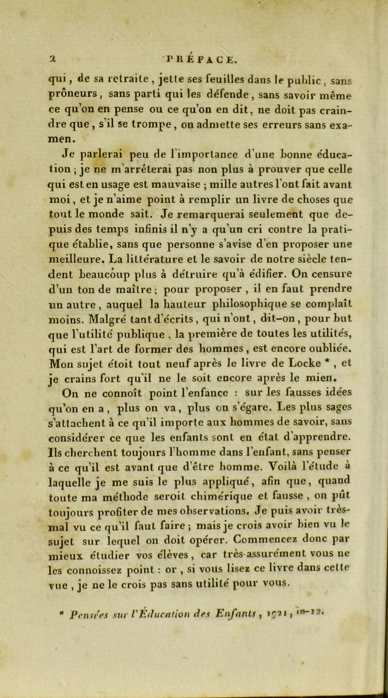 qui, de sa retraite , jette ses feuilles daus le public, sans prôneurs, sans parti qui les défende, sans savoir même ce qu’on en pense ou ce qu’on en dit, ne doit pas crain- dre que, s’il se trompe, on admette ses erreurs sans exa- men. Je parlerai peu de l imporlanee d’une bonne éduca- tion ; je ne m arrêterai pas non plus à prouver que celle qui est en usage est mauvaise ; mille autres l ont fait avant moi, et je n’aime point à remplir un livre de choses que tout le monde sait. Je remarquerai seulement que de- puis des temps infinis il n’y a qu’un cri contre la prati- que établie, sans que personne s’avise d’en proposer une meilleure. La littérature et le savoir de notre siècle ten- dent beaucoup plus à détruire qu’à édifier. On censure d’un tonde maître; pour proposer, il en faut prendre un autre, auquel la hauteur philosophique se complaît moins. Malgré tant d’écrits, qui n’ont, dit-on, pour but que l’utilité publique , la première de toutes les utilités, qui est l’art de former des hommes , est encore oubliée. Mon sujet étoit tout neuf après le livre de Locke * , et je crains fort qu'il ne le soit encore après le mien. On ne connoît point l’enfance : sur les fausses idées qu’on en a , plus on va, plus en s’égare. Les plus sages s’attachent à ce qu’il importe aux hommes de savoir, sans considérer ce que les enfants sont en état d apprendre. Ils cherchent toujours l’homme dans l’enfant, sans penser à ce qu’il est avant que d’être homme. Voilà l’étude à laquelle je me suis le plus appliqué, afin que, quand toute ma méthode seroit chimérique et fausse , on pût toujours profiter de mes observations. Je puis avoir très- mal vu ce qu’il faut faire ; mais je crois avoir bien vu le sujet sur lequel on doit opérer. Commencez donc par mieux étudier vos élèves, car très assurément vous ne les connoisscz point : or , si volts lisez ce livre dans celte vue , je ne le crois pas sans utilité pour vous. • pensées sur l'Éducation des Enfants , 1731 >