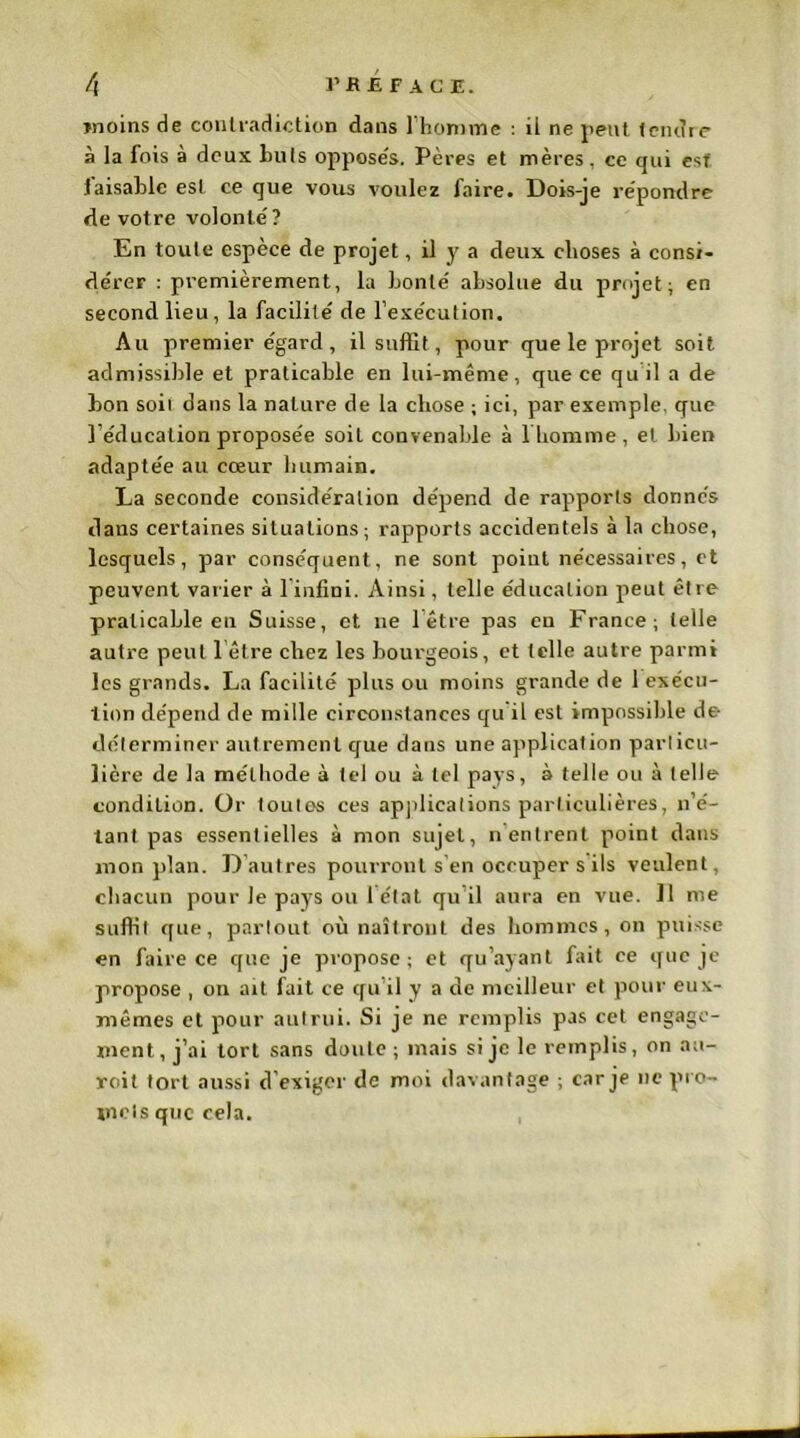 moins de contradiction dans l’homme : il ne peut tendre à la fois à deux buts opposés. Pères et mères, ce qui est laisablc est ce que vous voulez faire. Dois-je répondre de votre volonté ? En toute espèce de projet, il y a deux choses à consi- dérer : premièrement, la bonté absolue du projet; en second lieu, la facilité de l’exécution. Au premier égard, il suffit, pour que le projet soit admissible et praticable en lui-même, que ce quil a de bon soii dans la nature de la chose ; ici, par exemple, que l’éducation proposée soit convenable à 1 homme, et bien adaptée au cœur humain. La seconde considération dépend de rapports donnés dans certaines situations; rapports accidentels à la chose, lesquels, par conséquent, ne sont point nécessaires, et peuvent varier à linfini. Ainsi, telle éducation peut être praticable en Suisse, et ne 1 être pas en France; telle autre peut l être chez les bourgeois, et telle autre parmi les grands. La facilité plus ou moins grande de 1 exécu- tion dépend de mille circonstances qu’il est impossible de déterminer autrement que dans une application particu- lière de la méthode à tel ou à tel pays, à telle ou à telle condition. Or toutes ces applications particulières, n’é- tant pas essentielles à mon sujet, n entrent point dans mon plan. D autres pourront s’en occuper s ils veulent, chacun pour le pays ou 1 état qu il aura en vue. Il me suffit que, partout où naîtront des hommes, on puisse en faire ce que je propose ; et qu’ayant fait ce que je propose , on ait fait ce qu’il y a de meilleur et pour eux- mêmes et pour autrui. Si je ne remplis pas cet engage- ment , j’ai tort sans doute ; mais si je le remplis, on au- roit tort aussi d’exiger de moi davantage ; car je ne pro- mets que cela. «