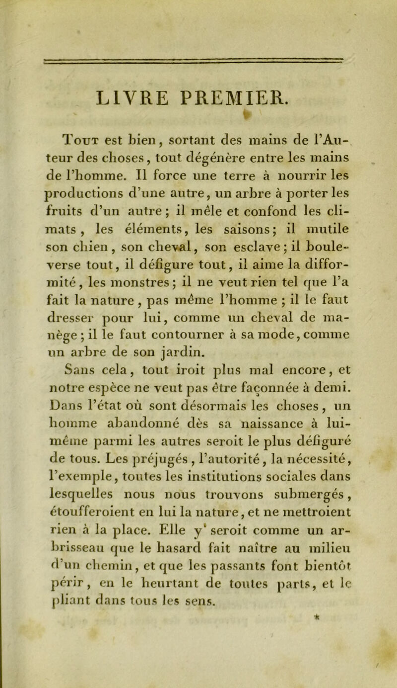 LIVRE PREMIER. t ' Tout est bien, sortant des mains de l’Au- teur des choses, tout dégénère entre les mains de l’homme. Il force une terre à nourrir les productions d’une autre, un arbre à porteries fruits cl’un autre ; il mêle et confond les cli- mats , les éléments, les saisons ; il mutile son chien , son cheval, son esclave; il boule- verse tout, il défigure tout, il aime la diffor- mité , les monstres ; il ne veut rien tel que l’a fait la nature , pas même l’homme ; il le faut dresser pour lui, comme un cheval de ma- nège ; il le faut contourner à sa mode, comme un arbre de son jardin. Sans cela, tout iroit plus mal encore, et notre espèce ne veut pas être façonnée à demi. Dans l’état où sont désormais les choses, un homme abandonné dès sa naissance à lui- mêine parmi les autres seroit le plus défiguré de tous. Les préjugés , l’autorité, la nécessité, l’exemple, toutes les institutions sociales dans lesquelles nous nous trouvons submergés, étoufferoient en lui la nature, et ne mettroient rien à la place. Elle y‘ seroit comme un ar- brisseau que le hasard fait naître au milieu d’un chemin, et que les passants font bientôt périr, en le heurtant de toutes parts, et le pliant dans tous les sens. •k