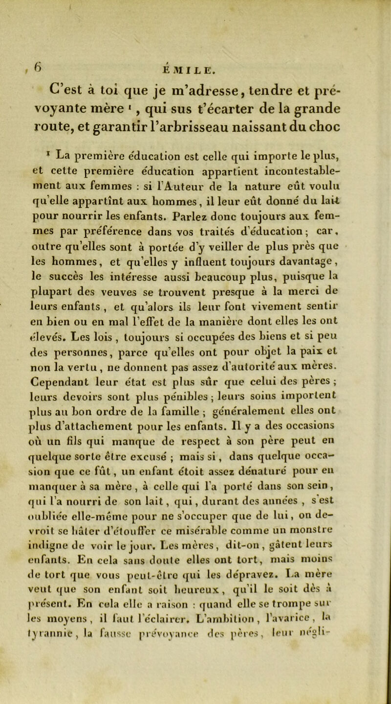 C’est à toi que je m’adresse, tendre et pré- voyante mère 1, qui sus t’écarter de la grande route, et garantir l’arbrisseau naissant du choc 1 La première éducation est celle qui importe le plus, et cette première éducation appartient incontestable- ment aux femmes : si l’Auteur de la nature eût voulu qu elle appartînt aux hommes, il leur eût donné du lait pour nourrir les enfants. Parlez donc toujours aux fem- mes par préférence dans vos traités d’éducation; car, outre qu’elles sont à portée d’y veiller de plus près que les hommes, et qu elles y influent toujours davantage, le succès les intéresse aussi beaucoup plus, puisque la plupart des veuves se trouvent presque à la merci de leurs enfants , et qu’alors ils leur font vivement sentir en bien ou en mal l'effet de la manière dont elles les ont élevés. Les lois , toujours si occupées des biens et si peu des personnes, parce quelles ont pour objet la paix et non la vertu , ne donnent pas assez d’autorité aux mères. Cependant leur état est plus sûr que celui des pères ; leurs devoirs sont plus pénibles ; leurs soius importent plus au bon ordre de la famille ; généralement elles ont plus d’attachement pour les enfants. Il y a des occasions où un fils qui manque de respect à son père peut en quelque sorte être excusé ; mais si, dans quelque occa- sion que ce fût, un enfant étoit assez dénaturé pour en manquer à sa mère, à celle qui l'a porté dans son sein, qui l’a nourri de son lait, qui, durant des années , s est oubliée elle-même pour ne s’occuper que de lui, on de- vroit se hâter d’étouffer ce misérable comme un monstre indigne de voir le jour. Les mères, dit-on , gâtent leurs enfants. En cela sans doute elles ont tort, mais moins «le tort que vous peut-être <[ui les dépravez. La mère veut que son enfant soit heureux, qu’il le soit dès à présent. En cola elle a raison : quand elle se trompe sur les moyens, il faut l’éclairer. L’ambition, l’avarice, la tyrannie, la fausse prévoyance des pères, leur négli-