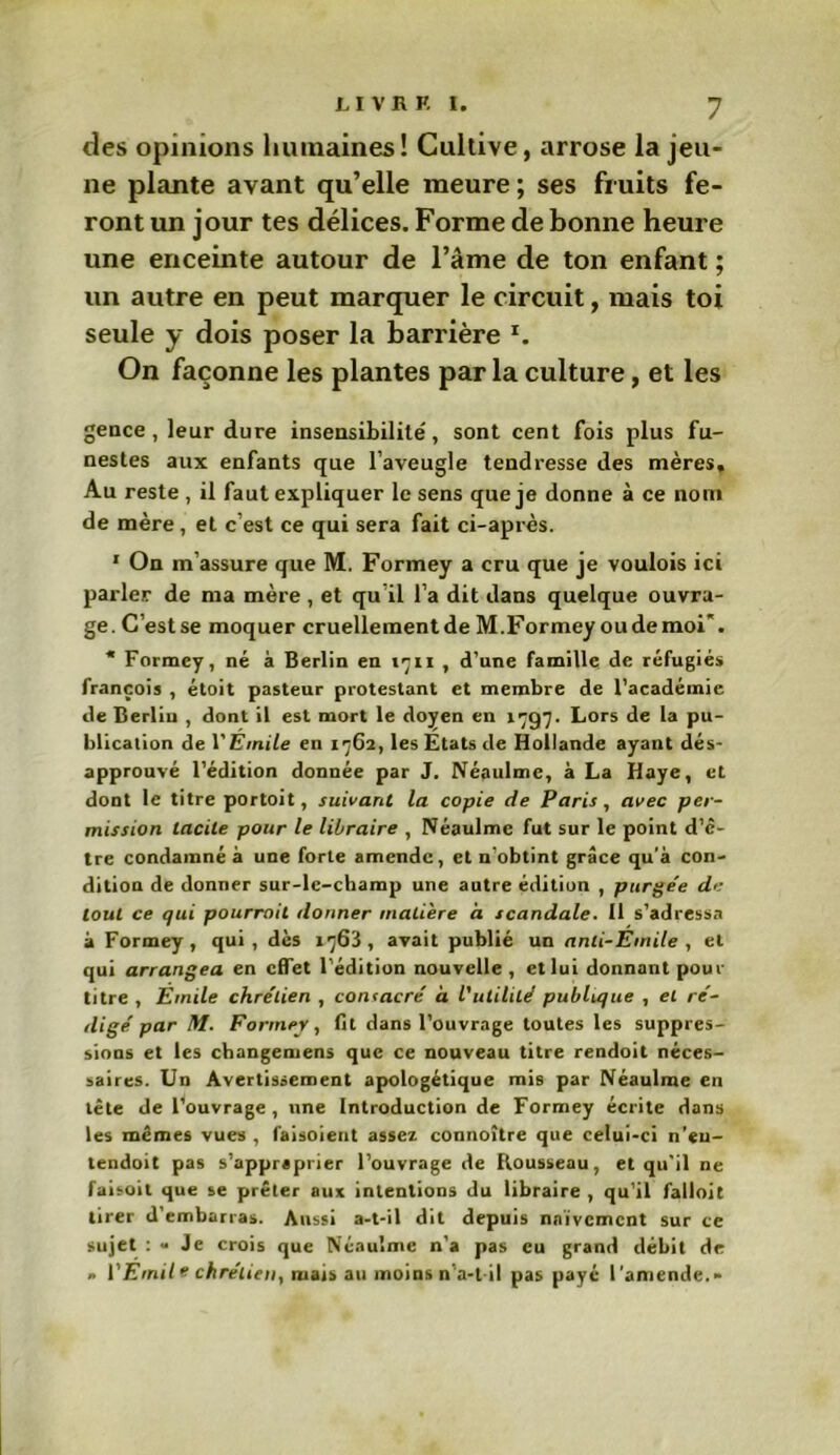 des opinions humaines! Cultive, arrose la jeu- ne plante avant qu’elle meure; ses fruits fe- ront un jour tes délices. Forme de bonne heure une enceinte autour de l’âme de ton enfant ; un autre en peut marquer le circuit, mais toi seule y dois poser la barrière *. On façonne les plantes par la culture, et les gence, leur dure insensibilité', sont cent fois plus fu- nestes aux enfants que l’aveugle tendresse des mères» Au reste , il faut expliquer le sens que je donne à ce nom de mère, et c’est ce qui sera fait ci-après. 1 On m’assure que M. Formey a cru que je voulois ici parler de ma mère , et qu il l’a dit dans quelque ouvra- ge. C’estse moquer cruellementde M.Formey oudemoi*. * Formey, né à Berlin en 1711 , d’une famille de réfugiés françois , étoit pasteur protestant et membre de l’académie de Berliu , dont il est mort le doyen en 1797. Lors de la pu- blication de VErnile en 1762, les Etats de Hollande ayant dés- approuvé l’édition donnée par J. Néaulme, à La Haye, et dont le titre portoit, suivant la copie de Paris, avec per- mission tacite pour le libraire , Néaulme fut sur le point d’c- tre condamné à une forte amende, et n’obtint grâce qu’à con- dition de donner sur-le-champ une autre édition , purgée de tout ce qui pourrait donner matière a scandale. Il s’adressa à Formey, qui, dès 1763, avait publié un ami-Emile , et qui arrangea en effet l’édition nouvelle , et lui donnant pour titre , Emile chrétien , consacré à l'utilité publique , et ré- digé par M. Formey, fit dans l’ouvrage toutes les suppres- sions et les changemens que ce nouveau titre rendoit néces- saires. Un Avertissement apologétique mis par Néaulme en tête de l’ouvrage, une Introduction de Formey écrite dans les mêmes vues , laisoient assez connoître que celui-ci n’eu- lendoit pas s’appraprier l’ouvrage de Rousseau, et qu'il ne faisoil que se prêter aux intentions du libraire , qu’il falloit tirer d’embarras. Aussi a-t-il dit depuis naïvement sur ce sujet : - Je crois que Néaulme n’a pas eu grand débit de » l'Emit * chrétien, mais au moins n’a-l il pas payé l’amende.-