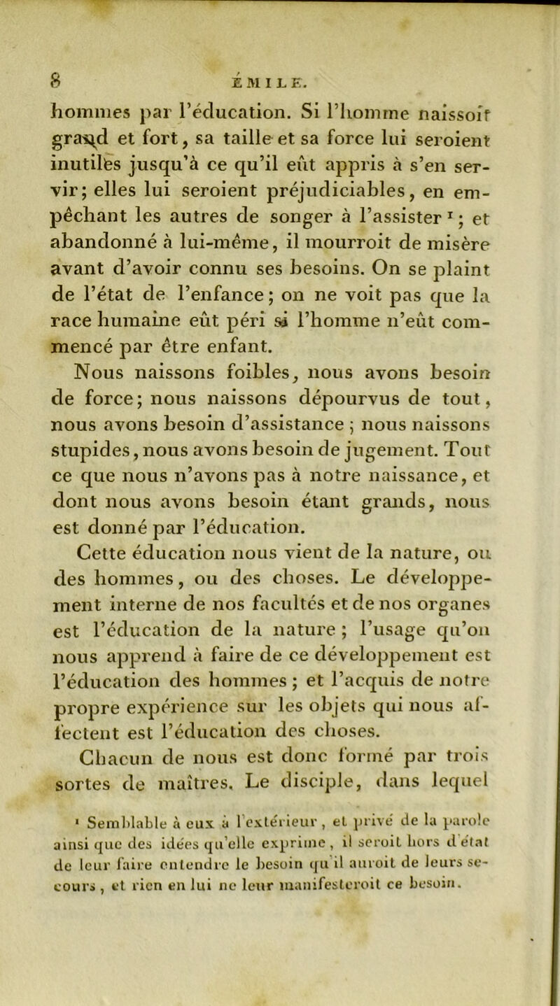 hommes par l’éducation. Si l’homme naissoif gra^d et fort, sa taille et sa force lui seroient inutiles jusqu’à ce qu’il eût appris à s’en ser- vir; elles lui seroient préjudiciables, en em- pêchant les autres de songer à l’assister 1 ; et abandonné à lui-même, il mourroit de misère avant d’avoir connu ses besoins. On se plaint de l’état de l’enfance ; on ne voit pas que la race humaine eût péri sâ l’homme n’eût com- mencé par être enfant. Nous naissons foibles, nous avons besoin de force; nous naissons dépourvus de tout, nous avons besoin d’assistance ; nous naissons stupides, nous avons besoin de jugement. Tout ce que nous n’avons pas à notre naissance, et dont nous avons besoin étant grands, nous est donné par l’éducation. Cette éducation nous vient de la nature, ou des hommes, ou des choses. Le développe- ment interne de nos facultés et de nos organes est l’éducation de la nature ; l’usage qu’on nous apprend à faire de ce développement est l’éducation des hommes ; et l’acquis de notre propre expérience sur les objets qui nous af- fectent est l’éducation des choses. Chacun de nous est donc formé par trois sortes de maîtres. Le disciple, dans lequel 1 Semblable à eux a 1 extérieur, et privé de la parole ainsi que des idees qu’elle exprime, il seroil hors d état de leur faire entendre le besoin qu d auroit de leurs se- cours , et rien en lui ne leur manifesteroit ce besoin.