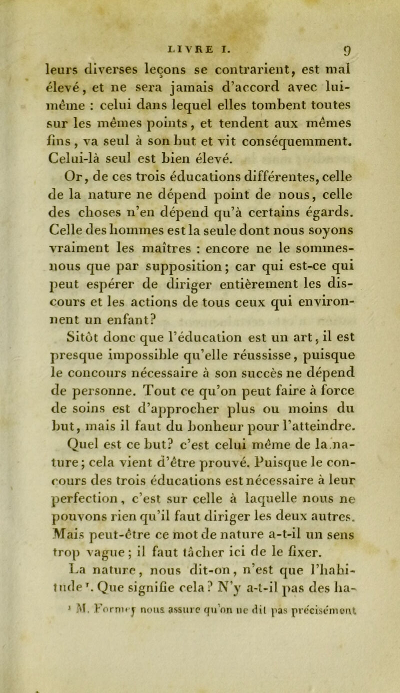 leurs diverses leçons se contrarient, est mal élevé, et ne sera jamais d’accord avec lui- même : celui dans lequel elles tombent toutes sur les mêmes points, et tendent aux mêmes fins , va seul à son but et vit conséquemment. Celui-là seul est bien élevé. Or, de ces trois éducations différentes, celle de la nature ne dépend point de nous, celle des choses n’en dépend qu’à certains égards. Celle des hommes est la seule dont nous soyons vraiment les maîtres : encore ne le sommes- nous que par supposition ; car qui est-ce qui peut espérer de diriger entièrement les dis- cours et les actions de tous ceux qui environ- nent un enfant? Sitôt donc que l’éducation est un art, il est presque impossible qu’elle réussisse, puisque le concours nécessaire à son succès ne dépend de personne. Tout ce qu’on peut faire à force de soins est d’approcher plus ou moins du but, mais il faut du bonheur pour l’atteindre. Quel est ce but? c’est celui même de la.na- ture ; cela vient d’être prouvé. Puisque le con- cours des trois éducations est nécessaire à leur perfection, c’est sur celle à laquelle nous ne pouvons rien qu’il faut diriger les deux autres. Mais peut-être ce mot de nature a-t-il un sens trop vague; il faut tâcher ici de le fixer. La nature, nous dit-on, n’est que l’habi- tudeT. Que signifie cela? N’y a-t-il pas des ha- * M. For nu-y nous assure qu’on ne dit pas précisément