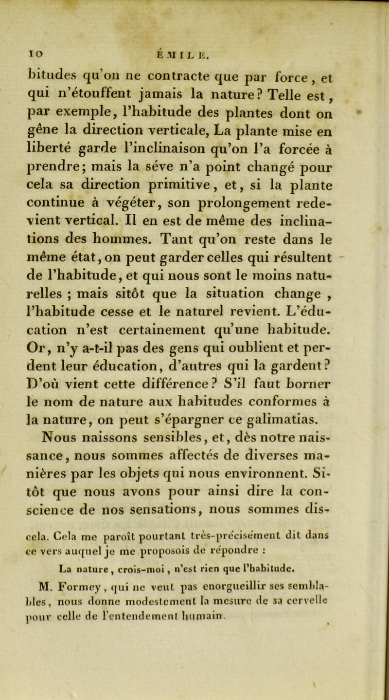 bitudes qu’on ne contracte que par force , et qui n’étouffent jamais la nature? Telle est, par exemple, l’habitude des plantes dont on gêne la direction verticale, La plante mise en liberté garde l’inclinaison qu’on l’a forcée à prendre; mais la sève n’a point changé pour cela sa direction primitive, et, si la plante continue à végéter, son prolongement rede- vient vertical. Il en est de même des inclina- tions des hommes. Tant qu’on reste dans le même état, on peut garder celles qui résultent de l’habitude, et qui nous sont le moins natu- relles ; mais sitôt que la situation change , l’habitude cesse et le naturel revient. L’édu- cation n’est certainement qu’une habitude. Or, n’y a-t-il pas des gens qui oublient et per- dent leur éducation, d’autres qui la gardent? D’où vient cette différence? S’il faut borner le nom de nature aux habitudes conformes à la nature, on peut s’épargner ce galimatias. Nous naissons sensibles, et, dès notre nais- sance, nous sommes affectés de diverses ma- nières par les objets qui nous environnent. Si- tôt que nous avons pour ainsi dire la con- science de nos sensations, nous sommes dis- cela. Cela me paroît pourtant très-précisement dit dans ce vers auquel je me proposais de repondre : La nature, crois-moi, n’esl rien que l’habitude. M. Formey , qui ne veut pas enorgueillir ses sembla- bles, nous donne modestement la mesure de sa cervelle pour celle de l'entendement humain