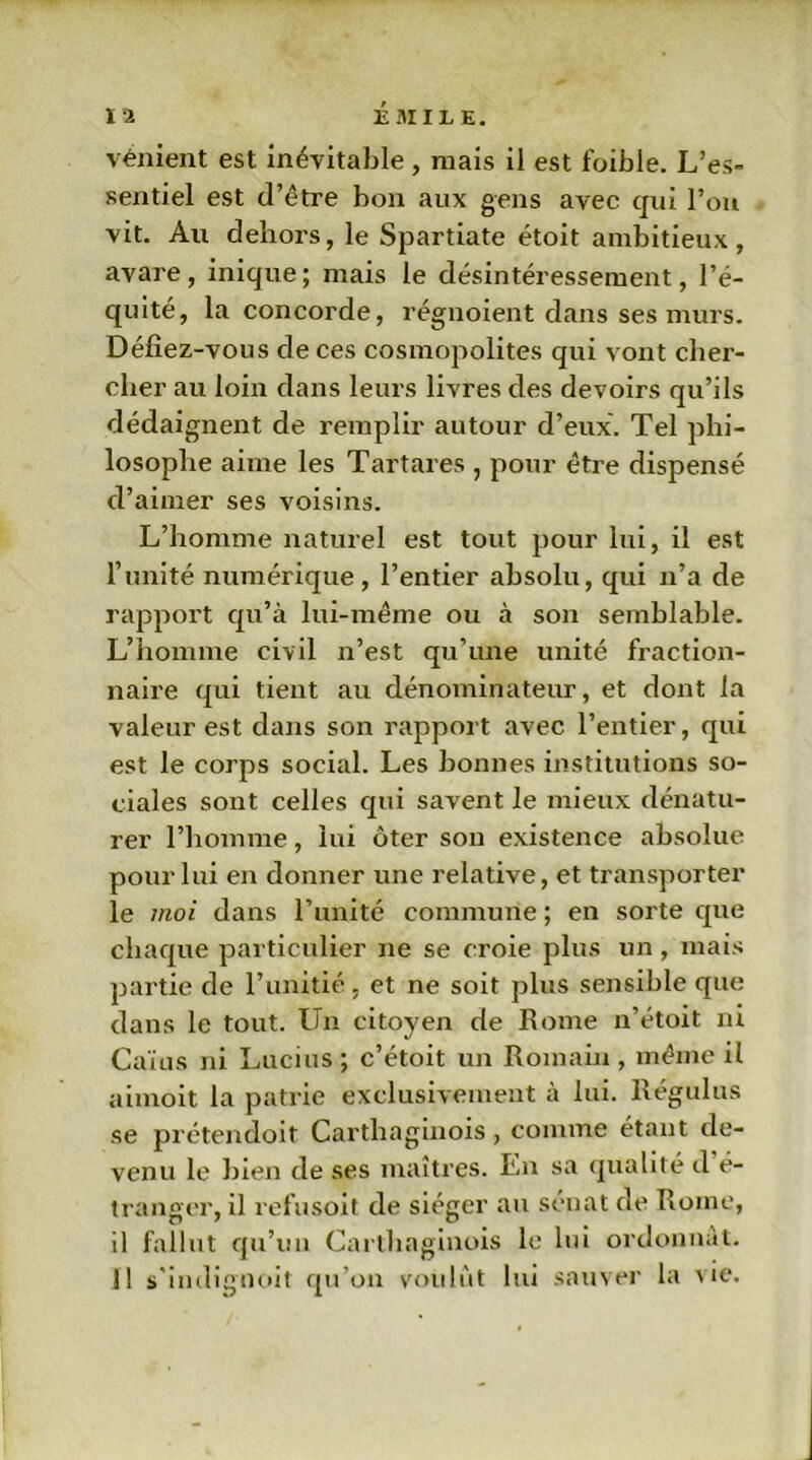 vénient est inévitable , mais il est foible. L’es- sentiel est d’être bon aux gens avec qui l’on vit. Au dehors, le Spartiate étoit ambitieux, avare, inique; mais le désintéressement, l’é- quité, la concorde, régnoient dans ses murs. Défiez-vous de ces cosmopolites qui vont cher- cher au loin dans leurs livres des devoirs qu’ils dédaignent de remplir autour d’eux. Tel phi- losophe aime les Tartares , pour être dispensé d’aimer ses voisins. L’homme naturel est tout pour lui, il est l’unité numérique, l’entier absolu, qui n’a de rapport qu’à lui-même ou à son semblable. L’homme civil n’est qu’une unité fraction- naire qui tient au dénominateur, et dont la valeur est dans son rapport avec l’entier, qui est le corps social. Les bonnes institutions so- ciales sont celles qui savent le mieux dénatu- rer l’homme, lui ôter son existence absolue pour lui en donner une relative, et transporter le moi dans l’unité commune ; en sorte que chaque particulier ne se croie plus un, mais partie de l’unitié, et ne soit plus sensible que dans le tout. Un citoyen de Rome n’étoit ni Caïus ni Lucius ; c’étoit un Romain , même il aimoit la patrie exclusivement à lui. Régulus se prétendoit Carthaginois, comme étant de- venu le bien de ses maîtres. En sa qualité d é- tranger, il refusoit de siéger au sénat de Rome, il fallut qu’un Carthaginois le lui ordonnât.