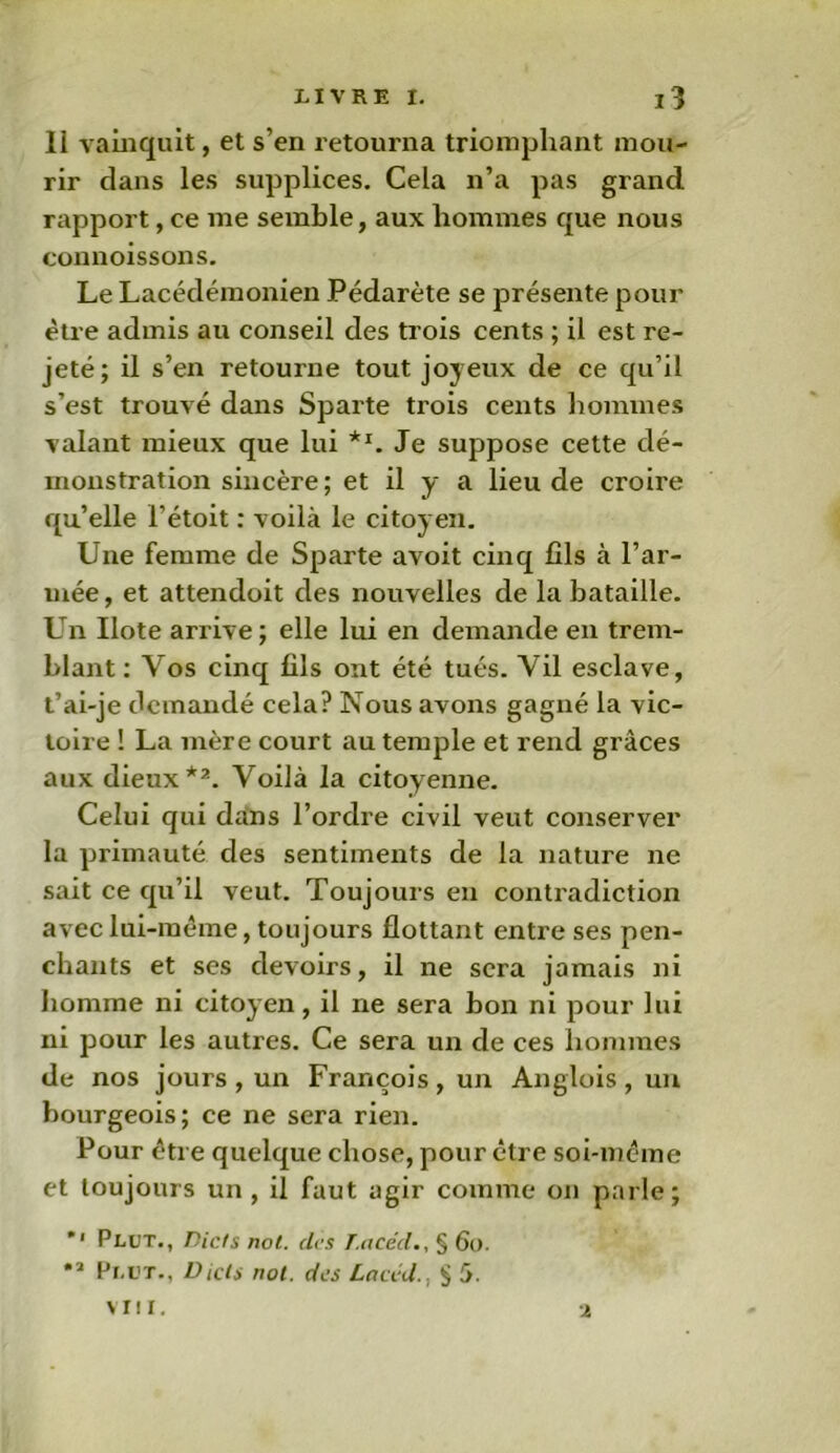 11 vainquit, et s’en retourna triomphant mou- rir clans les supplices. Cela n’a pas grand rapport, ce me semble, aux hommes que nous connoissons. Le Lacédémonien Pédarète se présente pour être admis au conseil des trois cents ; il est re- jeté; il s’en retourne tout joyeux de ce qu’il s’est trouvé dans Sparte trois cents hommes valant mieux que lui **. Je suppose cette dé- monstration sincère ; et il y a lieu de croire qu’elle l’étoit : voilà le citoyen. Une femme de Sparte avoit cinq fils à l’ar- mée , et attendoit des nouvelles de la bataille. Un Ilote arrive ; elle lui en demande en trem- blant : Vos cinq fils ont été tués. Yil esclave, t’ai-je demandé cela? Nous avons gagné la vic- toire ! La mère court au temple et rend grâces aux dieux*2. Voilà la citoyenne. Celui qui dans l’ordre civil veut conserver la primauté des sentiments de la nature ne sait ce qu’il veut. Toujours en contradiction avec lui-même, toujours flottant entre ses pen- chants et ses devoirs, il ne sera jamais ni homme ni citoyen, il ne sera bon ni pour lui ni pour les autres. Ce sera un de ces hommes de nos jours , un François, un Anglois , un bourgeois; ce ne sera rien. Pour être quelque chose, pour être soi-même et toujours un, il faut agir comme on parle; *' Plut., Dicts not. des T.acéd§ 60. •2 Pi.ut., Dicte not. des Lacéd., § 5.