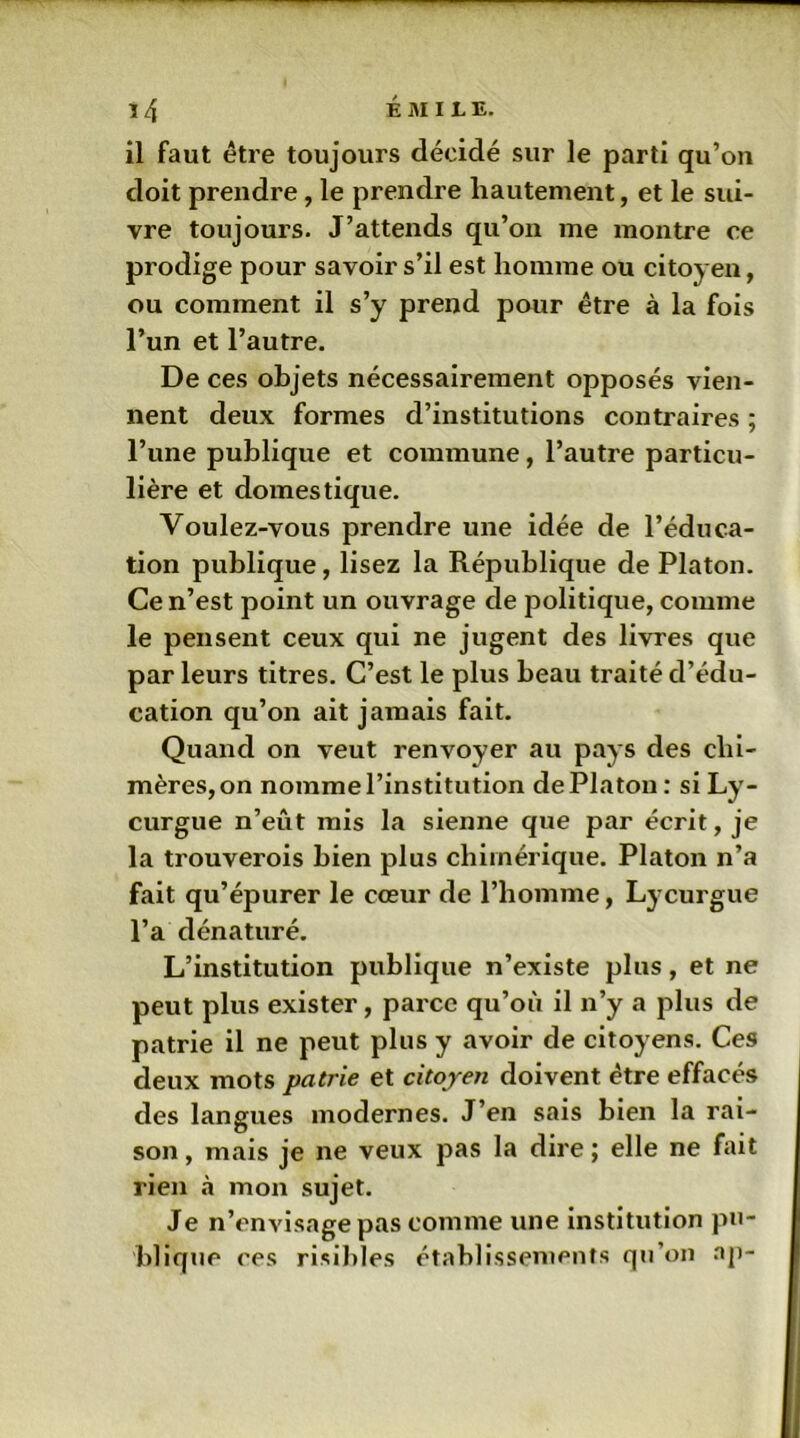 il faut être toujours décidé sur le parti qu’on doit prendre, le prendre hautement, et le sui- vre toujours. J’attends qu’on me montre ce prodige pour savoir s’il est homme ou citoyen, ou comment il s’y prend pour être à la fois l’un et l’autre. De ces objets nécessairement opposés vien- nent deux formes d’institutions contraires ; l’une publique et commune, l’autre particu- lière et domestique. Voulez-vous prendre une idée de l’éduca- tion publique, lisez la République de Platon. Ce n’est point un ouvrage de politique, comme le pensent ceux qui ne jugent des livres que par leurs titres. C’est le plus beau traité d’édu- cation qu’on ait jamais fait. Quand on veut renvoyer au pays des chi- mères, on nomme l’institution de Platon: si Ly- curgue n’eût mis la sienne que par écrit, je la trouverois bien plus chimérique. Platon n’a fait qu’épurer le cœur de l’homme, Lycurgue l’a dénaturé. L’institution publique n’existe plus, et ne peut plus exister, parce qu’où il n’y a plus de patrie il ne peut plus y avoir de citoyens. Ces deux mots patrie et citoyen doivent être effacés des langues modernes. J’en sais bien la rai- son , mais je ne veux pas la dire ; elle ne fait rien «à mon sujet. Je n’envisage pas comme une institution pu- blique ces risibles établissements qu’on ap-