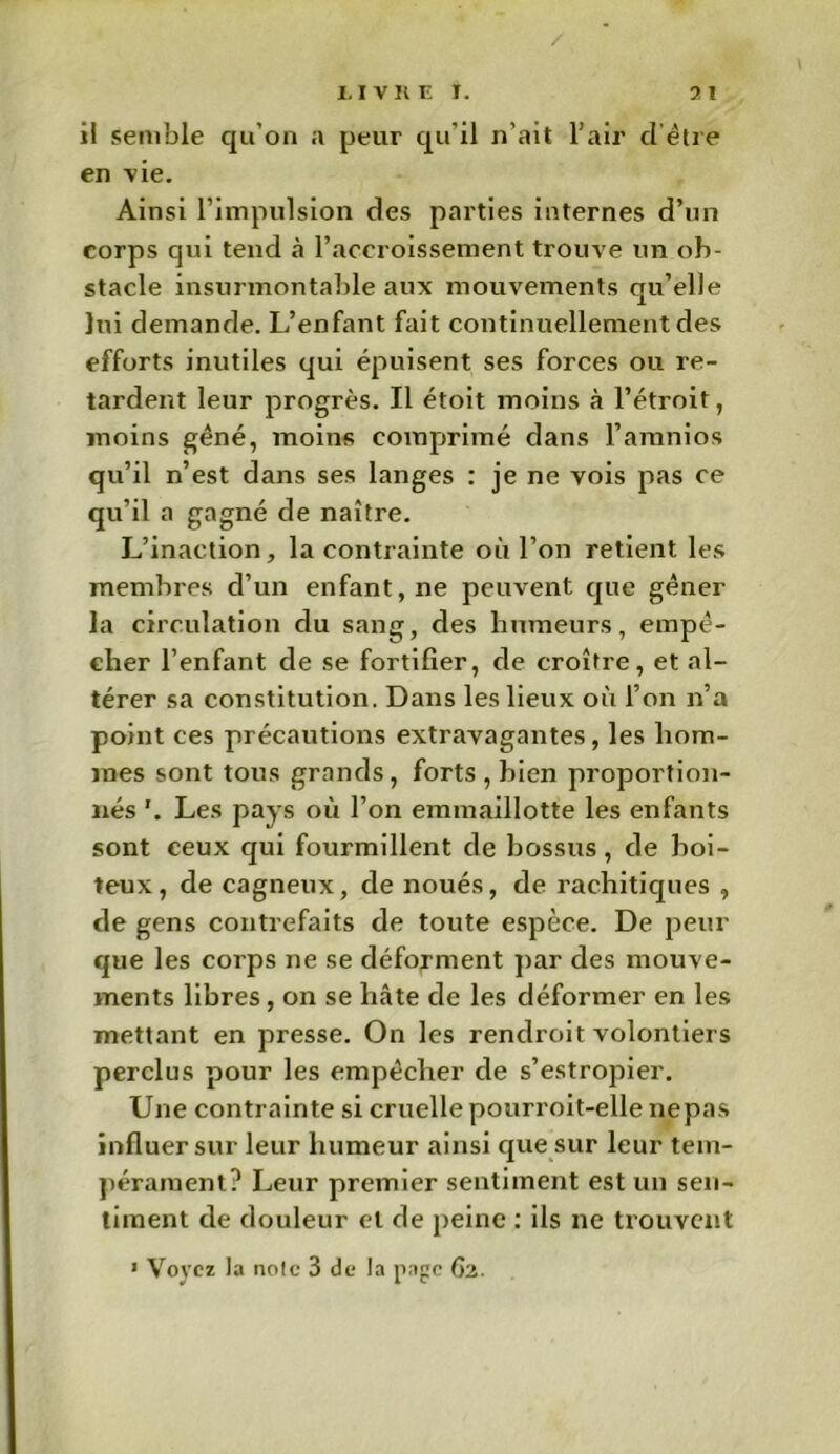 il semble qu’on a peur qu’il n'ait l’air d être en vie. Ainsi l’impulsion des parties internes d’un corps qui tend à l’accroissement trouve un ob- stacle insurmontable aux mouvements qu’elle lui demande. L’enfant fait continuellement des efforts inutiles qui épuisent ses forces ou re- tardent leur progrès. Il étoit moins à l’étroit, moins gêné, moins comprimé dans l’aranios qu’il n’est dans ses langes : je ne vois pas ce qu’il a gagné de naître. L’inaction, la contrainte où l’on retient les membres d’un enfant, ne peuvent que gêner la circulation du sang, des humeurs, empê- cher l’enfant de se fortifier, de croître, et al- térer sa constitution. Dans les lieux où l’on n’a point ces précautions extravagantes, les hom- mes sont tous grands, forts , bien proportion- nés '. Les pays où l’on emmaillotte les enfants sont ceux qui fourmillent de bossus, de boi- teux, de cagneux, de noués, de rachitiques , de gens contrefaits de toute espèce. De peur que les corps ne se déforment par des mouve- ments libres , on se hâte de les déformer en les mettant en presse. On les rendroit volontiers perclus pour les empêcher de s’estropier. Une contrainte si cruelle pourroit-elle nepas influer sur leur humeur ainsi que sur leur tem- pérament? Leur premier sentiment est un sen- timent de douleur et de peine : ils 11e trouvent 1 Voyez la noie 3 de la page 62.