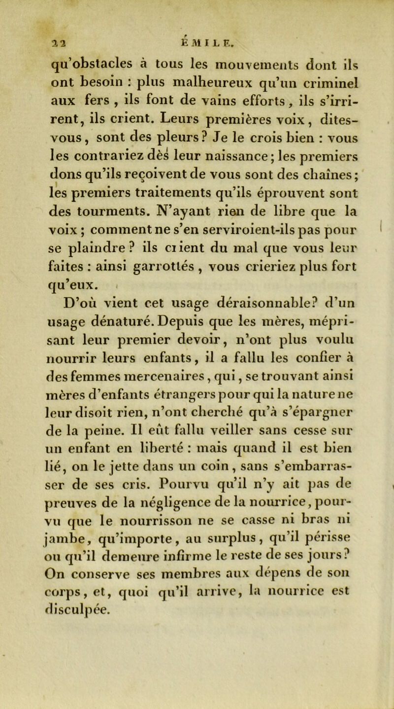 É M I L F.. qu’obstacles à tous les mouvements dont ils ont besoin : plus malheureux qu’un criminel aux fers , ils font de vains efforts, ils s’irri- rent, ils crient. Leurs premières voix, dites- vous , sont des pleurs? Je le crois bien : vous les contrariez dès leur naissance; les premiers dons qu’ils reçoivent de vous sont des chaînes ; les premiers traitements qu’ils éprouvent sont des tourments. N’ayant rien de libre que la voix ; comment ne s’en serviroient-ils pas pour se plaindre? ils Client du mal que vous leur faites : ainsi garrottés , vous crieriez plus fort qu’eux. D’où vient cet usage déraisonnable? d’un usage dénaturé. Depuis que les mères, mépri- sant leur premier devoir, n’ont plus voulu nourrir leurs enfants, il a fallu les confier à des femmes mercenaires, qui, se trouvant ainsi mères d’enfants étrangers pour qui la nature ne leur disoit rien, n’ont cherché qu’à s’épargner de la peine. Il eût fallu veiller sans cesse sur un enfant en liberté : mais quand il est bien lié, on le jette dans un coin, sans s’embarras- ser de ses cris. Pourvu qu’il n’y ait pas de preuves de la négligence de la nourrice, pour- vu que le nourrisson ne se casse ni bras ni jambe, qu’importe, au surplus, qu’il périsse ou qu’il demeure infirme le reste de ses jours? On conserve ses membres aux dépens de son corps, et, quoi qu’il arrive, la nourrice est disculpée.