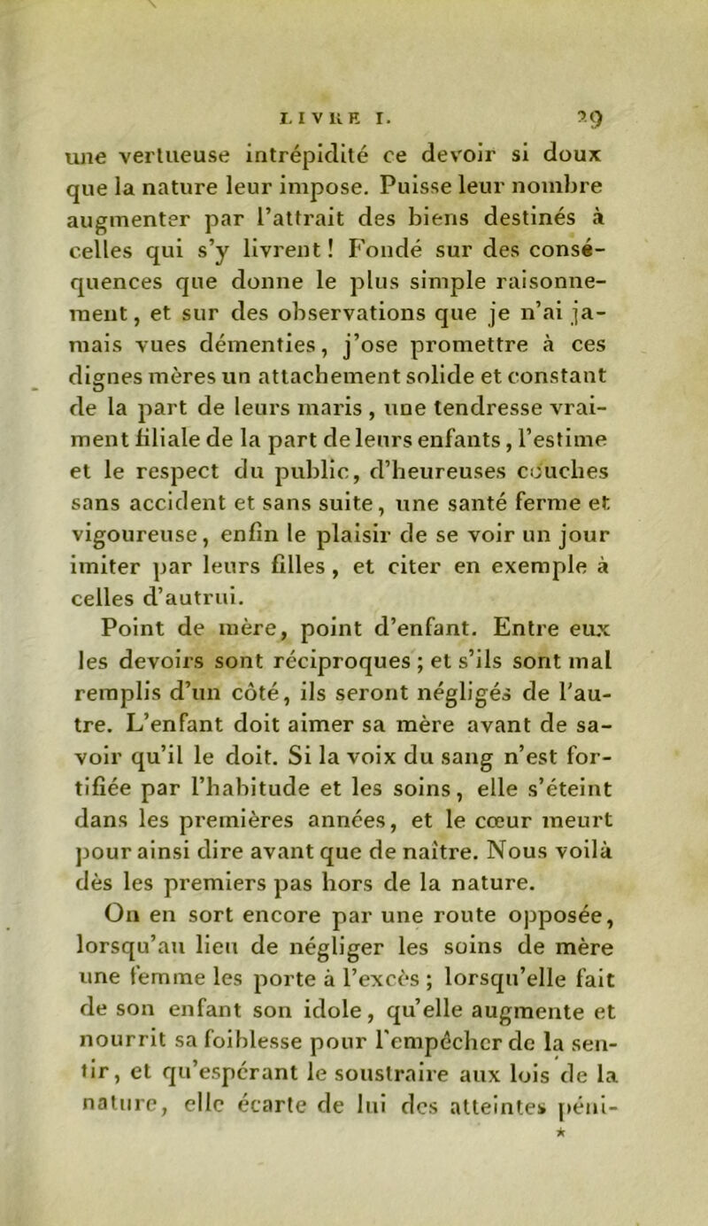 une vertueuse intrépidité ce devoir si doux que la nature leur impose. Puisse leur nombre augmenter par l’attrait des biens destinés à celles qui s’y livrent! Fondé sur des consé- quences que donne le plus simple raisonne- ment, et sur des observations que je n’ai ja- mais vues démenties, j’ose promettre à ces dignes mères un attachement solide et constant de la part de leurs maris , une tendresse vrai- ment liliale de la part de leurs enfants, l’estime et le respect du public, d’heureuses couches sans accident et sans suite, une santé ferme et vigoureuse, enfin le plaisir de se voir un jour imiter par leurs filles , et citer en exemple à celles d’autrui. Point de mère, point d’enfant. Entre eux les devoirs sont réciproques ; et s’ils sont mal remplis d’un côté, ils seront négligés de l'au- tre. L’enfant doit aimer sa mère avant de sa- voir qu’il le doit. Si la voix du sang n’est for- tifiée par l’habitude et les soins, elle s’éteint dans les premières années, et le cœur meurt pour ainsi dire avant que de naître. Nous voilà dès les premiers pas hors de la nature. On en sort encore par une route opposée, lorsqu’au lieu de négliger les soins de mère une femme les porte à l’excès ; lorsqu’elle fait de son enfant son idole, qu’elle augmente et nourrit sa foiblesse pour l'empêcher de la sen- tir, et qu’espérant le soustraire aux lois de la nature, elle écarte de lui des atteintes péni-