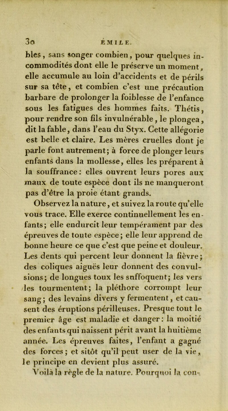 blés, sans songer combien, pour quelques in- commodités dont elle le préserve un moment, elle accumule au loin d’accidents et de périls sur sa tête, et combien c’est une précaution barbare de prolonger la foiblesse de l’enfance sous les fatigues des hommes faits. Thétis, pour rendre son fils invulnérable, le plongea, dit la fable, dans l’eau du Styx. Cette allégorie est belle et claire. Les mères cruelles dont je parle font autrement; à force de plonger leurs enfants dans la mollesse, elles les préparent à la souffrance: elles ouvrent leurs pores aux maux de toute espèce dont ils ne manqueront pas d’être la proie étant grands. Observez la nature, et suivez la route quelle vous trace. Elle exerce continuellement les en- fants; elle endurcit leur tempérament par des épreuves de toute espèce; elle leur apprend de bonne heure ce que c’est que peine et douleur. Les dents qui percent leur donnent la fièvre; des coliques aiguës leur donnent des convul- sions; de longues toux les suffoquent; les vers les tourmentent; la pléthore corrompt leur sang; des levains divers y fermentent, et cau- sent des éruptions périlleuses. Presque tout le premier âge est maladie et danger: la moitié des enfants qui naissent périt avant la huitième année. Les épreuves faites, l’enfant a gagné des forces ; et sitôt qu’il peut user de la vie „ le principe en devient plus assuré. Voilà la règle de la nature. Pourquoi la ton-.