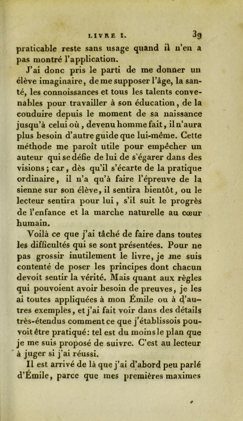 praticable reste sans usage quand il n’en a pas montré l’application. J’ai donc pris le parti de me donner un élève imaginaire, de me supposer l’âge, la san- té, les connoissances et tous les talents conve- nables pour travailler à son éducation, de la conduire depuis le moment de sa naissance jusqu’à celui où, devenu homme fait, il n’aura plus besoin d’autre guide que lui-même. Cette méthode me paroît utile pour empêcher un auteur qui se défie de lui de s’égarer dans des visions ; car, dès qu’il s’écarte de la pratique ordinaire, il n’a qu’à faire l’épreuve de la sienne sur son élève, il sentira bientôt, ou le lecteur sentira pour lui, s’il suit le progrès de l’enfance et la marche naturelle au cœur humain. Voilà ce que j’ai tâché de faire dans toutes les difficultés qui se sont présentées. Pour ne pas grossir inutilement le livre, je me suis contenté de poser les principes dont chacun devoit sentir la vérité. Mais quant aux règles qui pouvoient avoir besoin de preuves, je les ai toutes appliquées à mon Émile ou à d’au- tres exemples, et j’ai fait voir dans des détails très-étendus commentée que j’établissois pou- voitêtre pratiqué: tel est du moins le plan que je me suis proposé de suivre. C’est au lecteur à juger si j’ai réussi. Il est arrivé de là que j’ai d’abord peu parlé d’Émile, parce que mes premières maximes