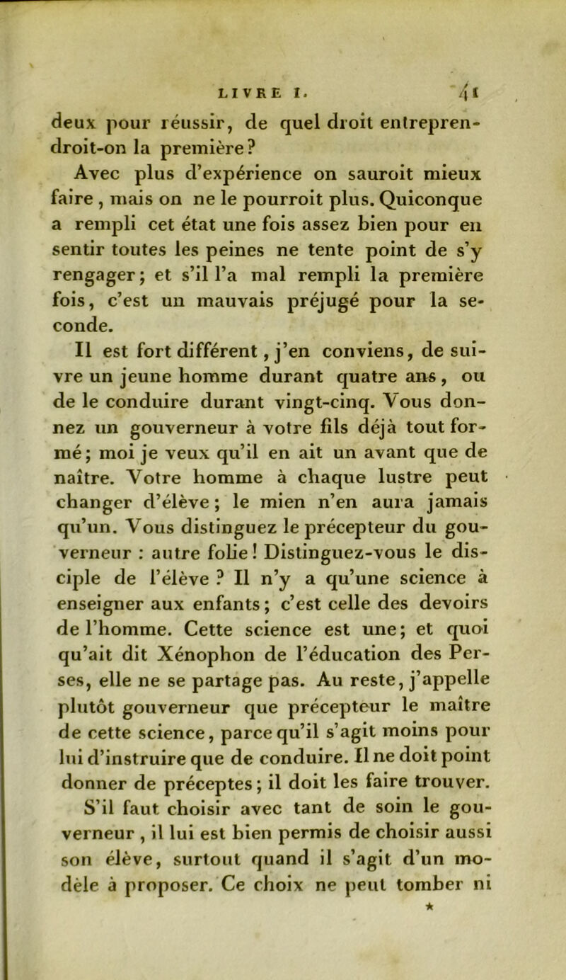 LIVRE I. ~4 1 deux pour réussir, de quel droit enlrepren- droit-on la première? Avec plus d’expérience on sauroit mieux faire , mais on ne le pourroit plus. Quiconque a rempli cet état une fois assez bien pour en sentir toutes les peines ne tente point de s’y rengager ; et s’il l’a mal rempli la première fois, c’est un mauvais préjugé pour la se- conde. Il est fort différent, j’en conviens, de sui- vre un jeune homme durant quatre ans , ou de le conduire durant vingt-cinq. Vous don- nez un gouverneur à votre fils déjà tout for- mé; moi je veux qu’il en ait un avant que de naître. Votre homme à chaque lustre peut changer d’élève; le mien n’en aura jamais qu’un. Vous distinguez le précepteur du gou- verneur : autre folie! Distinguez-vous le dis- ciple de l’élève ? Il n’y a qu’une science à enseigner aux enfants ; c’est celle des devoirs de l’homme. Cette science est une; et quoi qu’ait dit Xénophon de l’éducation des Per- ses, elle ne se partage pas. Au reste, j’appelle plutôt gouverneur que précepteur le maître de cette science, parce qu’il s’agit moins pour lui d’instruire que de conduire. Il ne doit point donner de préceptes ; il doit les faire trouver. S’il faut choisir avec tant de soin le gou- verneur , il lui est bien permis de choisir aussi son élève, surtout quand il s’agit d’un mo- dèle à proposer. Ce choix ne peut tomber ni