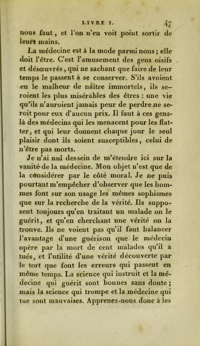 nous faut, et l’on n’en voit point sortir de leurs mains. La médecine est à la mode parmi nous ; elle doit l’être. C’est l’amusement des gens oisifs et désœuvrés , qui ne sachant que faire de leur temps le passent à se conserver. S’ils avoient eu le malheur de naître immortels, ils se- roient les plus misérables des êtres : une vie qu’ils n’auroient jamais peur de perdre ne se- roit pour eux d’aucun prix. Il faut à ces gens- là des médecins qui les menacent pour les flat- ter, et qui leur donnent chaque jour le seul plaisir dont ils soient susceptibles, celui de n’être pas morts. Je n’ai nul dessein de m’étendre ici sur la vanité de la médecine. Mon objet n’est que de la considérer par le côté moral. Je ne puis pourtant m’empêcher d’observer que les hom- mes font sur son usage les mêmes sophismes que sur la recherche de la vérité. Ils suppo- sent toujours qu’en traitant un malade on le guérit, et qu’en cherchant une vérité on la trouve. Ils ne voient pas qu’il faut balancer l’avantage d’une guérison que le médecin opère par la mort de cent malades qu’il a tués, et l’utilité d’une vérité découverte par le tort que font les erreurs qui passent en même temps. La science qui instruit et la mé- decine qui guérit sont bonnes sans doute ; mais la science qui trompe et la médecine qui tue sont mauvaises, Apprenez-nous donc à les