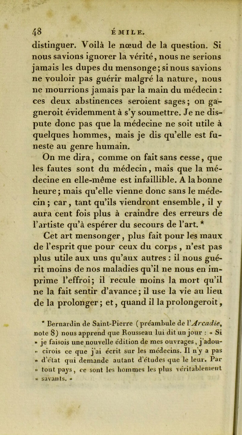 distinguer. Voilà le nœud de la question. Si nous savions ignorer la vérité, nous ne serions jamais les dupes du mensonge; si nous savions ne vouloir pas guérir malgré la nature, nous ne mourrions jamais par la main du médecin : ces deux abstinences seroient sages; on ga- gneroit évidemment à s’y soumettre. Je ne dis- pute donc pas que la médecine ne soit utile à quelques hommes, mais je dis qu’elle est fu- neste au genre humain. On me dira, comme on fait sans cesse, que les fautes sont du médecin, mais que la mé- decine en elle-même est infaillible. A la bonne heure; mais qu’elle vienne donc sans le méde- cin ; car, tant qu’ils viendront ensemble, il y aura cent fois plus à craindre des erreurs de l’artiste qu’à espérer du secours de l’art. * Cet art mensonger, plus fait pour les maux de l’esprit que pour ceux du corps , n’est pas plus utile aux uns qu’aux autres : il nous gué- rit moins de nos maladies qu’il ne nous en im- prime l’effroi; il recule moins la mort qu’il ne la fait sentir d’avance ; il use la vie au lieu de la prolonger ; et, quand il la prolongeroit, * Bernardin de Saint-Pierre ( préambule de Y Arcadie, note 8) nous apprend que Rousseau lui dit un jour : « Si » je faisois une nouvelle e'dition de mes ouvrages, j’adou- » cirois ce que j'ai e'crit sur les médecins. Il n’y a pas » d’état qui demande autant d’études que le leur. Par i> tout pays, ce sont les hommes les plus véritablement » savants. •