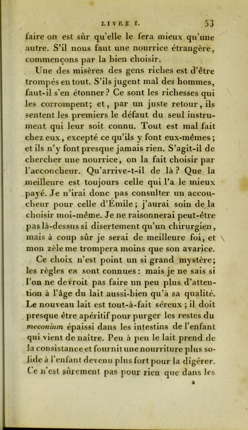 faire on est sûr qu elle le fera mieux qu’une autre. S’il nous faut une nourrice étrangère, commençons par la bien choisir. Une des misères des gens riches est d’être trompés en tout. S’ils jugent mal des hommes, faut-il s’en étonner? Ce sont les richesses qui les corrompent; et, par un juste retour, ils sentent les premiers le défaut du seul instru- ment qui leur soit connu. Tout est mal fait chez eux, excepté ce qu’ils y font eux-mêmes ; et ils n’y font presque jamais rien. S’agit-il de chercher une nourrice, on la fait choisir par raccoucheur. Qu’arrive-t-il de là ? Que la meilleure est toujours celle qui l’a le mieux payé. Je n’irai donc pas consulter un accou- cheur pour celle d’Emile ; j’aurai soin de la choisir moi-même. Je ne raisonnerai peut-être pas là-dessus si disertement qu’un chirurgien, mais à coup sûr je serai de meilleure foi, et \ mon zèle me trompera moins que son avarice. Ce choix n’est point un si grand mystère; les règles eia sont connues : mais je ne sais si l’on ne devroit pas faire un peu plus d’atten- tion à l’âge du lait aussi-bien qu’à sa qualité. Le nouveau lait est tout-à-fait séreux ; il doit presque être apéritif pour purger les restes du méconium, épaissi dans les intestins de l’enfant qui vient de naître. Peu à peu le lait prend de la consistance et fournit une nourriture plus so- lide a 1 enfant devenu plus fort pour la digérer. Ce n est sûrement pas pour rien que dans les