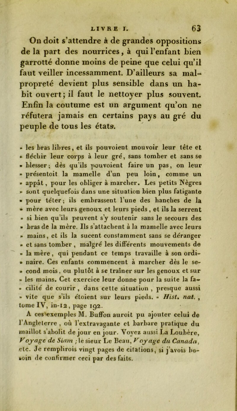 On doit s’attendre à de grandes oppositions de la part des nourrices, à qui l’enfant bien garrotté donne moins de peine que celui qu’il faut veiller incessamment. D’ailleurs sa mal- propreté devient plus sensible dans un ha- bit ouvert; il faut le nettoyer plus souvent. Enfin la coutume est un argument qu’on ne réfutera jamais en certains pays au gré du peuple de tous les états. » les bras libres, et ils pouvoient mouvoir leur tête et • fléchir leur corps à leur gré, sans tomber et sans se ■ blesser ; dès qu'ils pouvoient faire un pas, on leur » présentoit la mamelle d’un peu loin, comme un » appât, pour les obliger à marcher. Les petits Nègres » sont quelquefois dans une situation bien plus fatigante » pour téter; ils embrassent l’une des hanches de la • mère avec leurs genoux et leurs pieds , et ils la serrent » si bien qu’ils peuvent s’y soutenir sans le secours des » bras de la mère. Us s’attachent à la mamelle avec leurs » mains, et ils la sucent constamment sans se déranger » et sans tomber , malgré les différents mouvements de » la mère, qui pendant ce temps travaille à son ordi- • naire. Ces enfants commencent à marcher dès le se- » cond mois, ou plutôt à se traîner sur les genoux et sur » les mains. Cet exercice leur donne pour la suite la fa- » cilité de courir , dans cette situation , presque aussi » vite que s ils étoient sur leurs pieds. » Hist. nat. , tome IV, in-12, page 192. A ces exemples M. Buffon auroit pu ajouter celui de l’Angleterre , où l’extravagante et barbare pratique du maillot s’abolit de jour en jour. Voyez aussi La Loubère, Voyage de Siam ■ le sieur Le Beau, Vay âge du Canada, etc. Je remplirois vingt pages de citations, si j’avois be- soin de confirmer ceci par des faits.