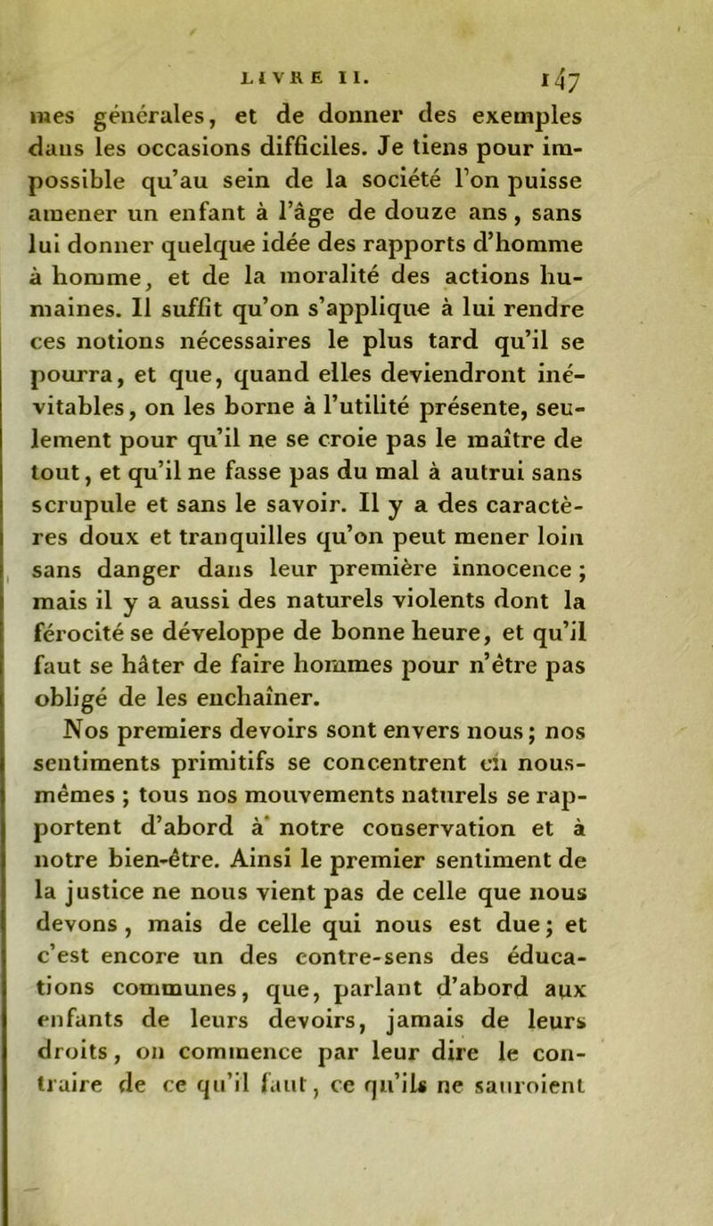 mes générales, et de donner des exemples dans les occasions difficiles. Je tiens pour im- possible qu’au sein de la société l’on puisse amener un enfant à l’âge de douze ans , sans lui donner quelque idée des rapports d’homme à homme, et de la moralité des actions hu- maines. Il suffit qu’on s’applique à lui rendre ces notions nécessaires le plus tard qu’il se pourra, et que, quand elles deviendront iné- vitables, on les borne à l’utilité présente, seu- lement pour qu’il ne se croie pas le maître de tout, et qu’il ne fasse pas du mal à autrui sans scrupule et sans le savoir. Il y a des caractè- res doux et tranquilles qu’on peut mener loin sans danger dans leur première innocence ; mais il y a aussi des naturels violents dont la férocité se développe de bonne heure, et qu’il faut se hâter de faire hommes pour n’ètre pas obligé de les enchaîner. Nos premiers devoirs sont envers nous; nos sentiments primitifs se concentrent eh nous- mêmes ; tous nos mouvements naturels se rap- portent d’abord à notre conservation et à notre bien-être. Ainsi le premier sentiment de la justice ne nous vient pas de celle que nous devons, mais de celle qui nous est due; et c’est encore un des contre-sens des éduca- tions communes, que, parlant d’abord aux enfants de leurs devoirs, jamais de leurs droits, on commence par leur dire le con- traire de ce qu’il faut, ce qu’ils ne sauroient