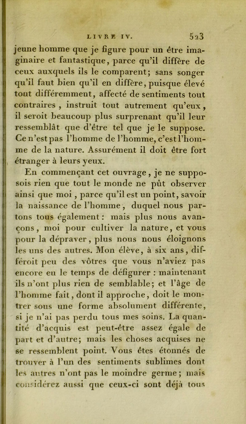 jeune homme que je figure pour un être ima- ginaire et fantastique, parce qu’il diffère de Iceux auxquels ils le comparent; sans songer qu’il faut bien qu’il en diffère, puisque élevé tout différemment, affecté de sentiments tout contraires , instruit tout autrement qu’eux , il seroit beaucoup plus surprenant qu’il leur ressemblât que d’être tel que je le suppose. Cen’estpas l’homme de l’homme, c’est l’hom- me de la nature. Assurément il doit être fort étranger à leurs yeux. En commençant cet ouvrage, je ne suppo- sois rien que tout le monde ne pût observer ainsi que moi , parce qu’il est un point, savoir la naissance de l’homme , duquel nous par- tons tous également : mais plus nous avan- çons , moi pour cultiver la nature, et vous pour la dépraver, plus nous nous éloignons les uns des autres. Mon élève, à six ans, dif- féroit peu des vôtres que vous n’aviez pas encore eu le temps de défigurer : maintenant ils n’ont plus rien de semblable; et l’âge de l’homme fait, dont il approche, doit le mon- ! trer sous une forme absolument différente, si je n’ai pas perdu tous mes soins. La quan- tité d’acquis est peut-être assez égale de part et d’autre; mais les choses acquises ne se ressemblent point. Vous êtes étonnés de trouver à l’un des sentiments sublimes dont les autres n’ont pas le moindre germe ; mais considérez aussi que ceux-ci sont déjà tous