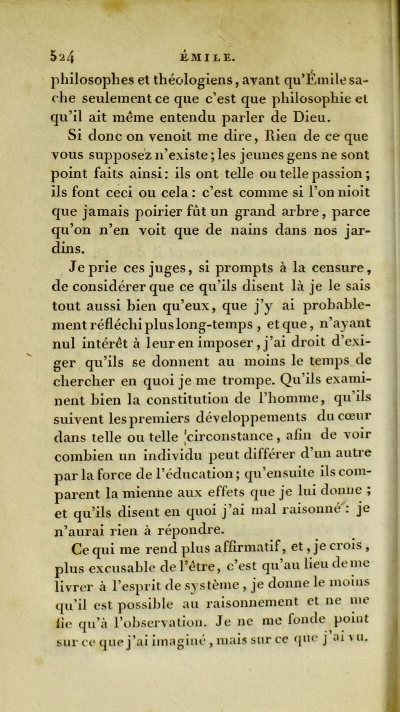 philosophes et théologiens, avant qu’Éinilesa- che seulement ce que c’est que philosophie et qu’il ait même entendu parler de Dieu. Si donc on venoit me dire, Rien de ce que vous supposez n’existe ; les jeunes gens ne sont point faits ainsi: ils ont telle ou telle passion ; ils font ceci ou cela : c’est comme si l’on nioit que jamais poirier fût un grand arbre, parce qu’on n’en voit que de nains dans nos jar- dins. Je prie ces juges, si prompts à la censure, de considérer que ce qu’ils disent là je le sais tout aussi bien qu’eux, que j’y ai probable- ment réfléchi plus long-temps , et que, n’ayant nul intérêt à leur en imposer, j’ai droit d’exi- ger qu’ils se donnent au moins le temps de chercher en quoi je me trompe. Qu’ils exami- nent bien la constitution de l’homme, qu ils suivent les premiers développements du cœur dans telle ou telle [circonstance, afin de voir combien un individu peut différer d un autre par la force de l’éducation ; qu’ensuite ils com- parent la mienne aux effets que je lui donne ; et qu’ils disent en quoi j’ai mal raisonné : je n’aurai rien à répondre. Ce qui me rend plus affirmatif, et, je crois , plus excusable de l’être, c’est qu au lieu de me livrer à l’esprit de système , je donne le moins qu’il est possible au raisonnement et ne me fie qu’à l’observation. Je ne me fonde point sur ce que j’ai imaginé , mais sur ce que j ai ' u.