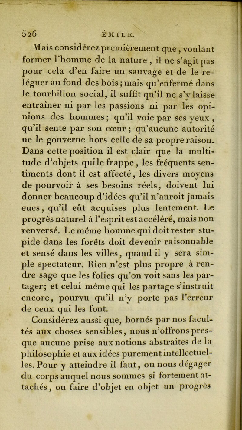 Mais considérez premièrement que , voulant former l’homme de la nature , il ne s’agit pas pour cela d’en faire un sauvage et de le re- léguer au fond des bois ; mais qu’enfermé dans le tourbillon social, il suffît qu’il ne s’y laisse entraîner ni par les passions ni par les opi- nions des hommes ; qu’il voie par ses yeux , qu’il sente par son cœur ; qu’aucune autorité ne le gouverne hors celle de sa propre raison. Dans cette position il est clair que la multi- tude d’objets quile frappe, les fréquents sen- timents dont il est affecté, les divers moyens de pourvoir à ses besoins réels, doivent lui donner beaucoup d’idées qu’il n’auroit jamais eues, qu’il eût acquises plus lentement. Le progrès naturel à l’esprit est accéléré, mais non renversé. Le même homme qui doit rester stu- pide dans les forêts doit devenir raisonnable et sensé dans les villes, quand il y sera sim- ple spectateur. Rien n’est plus propre à ren- dre sage que les folies qu’on voit sans les par- tager; et celui même qui les partage s’instruit encore, pourvu qu’il n’y porte pas l’erreur de ceux qui les font. Considérez aussi que, bornés par nos facul- tés aux choses sensibles, nous n’offrons pres- que aucune prise aux notions abstraites de la philosophie et aux idées purement intellectuel- les. Pour y atteindre il faut, ou nous dégager du corps auquel nous sommes si fortement at- tachés , ou faire d’objet en objet un progrès