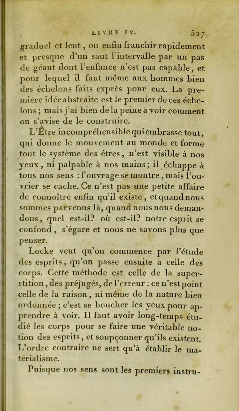 0‘27 graduel et lent, ou enfin franchir rajndement et presque d’un saut l’intervalle par un pas de géant dont l’enfance n’est pas capable, et pour lequel il faut même aux hommes bien des échelons faits exprès pour eux. La pre- mière idée abstraite est le premier de ces éche- lons ; mais j’ai bien delà peine à voir comment on s’avise de le construire. L’Etre incompréhensible quiembrasse tout, qui donne le mouvement au monde et forme tout le système des êtres, n’est visible à nos yeux, ni palpable à nos mains ; il échappe à tous nos sens : l’ouvrage se montre , mais l’ou- vrier se cache. Ce n’est pas une petite affaire de connoître enfin qu’il existe, etquandnous sommes parvenus là, quand nous nous deman- dons, quel est-il? où est-il? notre esprit se confond , s’égare et nous ne savons plus que penser. Locke veut qu’on commence par l’étude des esprits, qu’on passe ensuite à celle des corps. Cette méthode est celle de la super- stition, des préjugés, de l’erreur : ce n’est point celle de la raison , ni même de la nature bien ordonnée ; c’est se boucher les yeux pour ap- prendre à voir. Il faut avoir long-temps étu- dié les corps pour se faire une véritable no- tion des esprits, et soupçonner qu’ils existent. L’ordre contraire ne sert qu’à établir le ma- térialisme. Puisque nos sens sont les premiers instru-