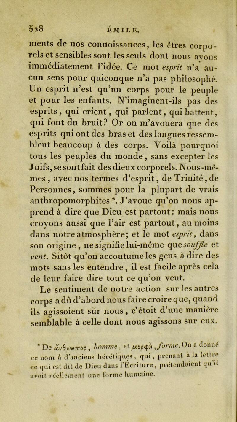 ments de nos connoissances, les êtres corpo- rels et sensibles sont les seuls dont nous ayons immédiatement l’idée. Ce mot esprit n’a au- cun sens pour quiconque n’a pas philosophé. Un esprit n’est qu’un corps pour le peuple et pour les enfants. N’imaginent-ils pas des esprits, qui crient, qui parlent, qui battent, qui font du bruit ? Or on m’avouera que des esprits qui ont des bras et des langues ressem- blent beaucoup à des corps. Voilà pourquoi tous les peuples du monde, sans excepter les Juifs, se sont fait des dieux corporels. Nous-mê- mes , avec nos termes d’esprit, de Trinité, de Personnes, sommes pour la plupart de vrais anthropomorphites *. J’avoue qu’on nous ap- prend à dire que Dieu est partout: mais nous croyons aussi que l’air est partout, au moins dans notre atmosphère; et le mot esprit, dans son origine, ne signifie lui-même que souffle et vent. Sitôt qu’on accoutume les gens à dire des mots sans les entendre, il est facile après cela de leur faire dire tout ce qu’on veut. Le sentiment de notre action sur les autres corps a dû d’abord nous faire croire que, quand ils agissoient sur nous, c’étoit d’une manière semblable à celle dont nous agissons sur eux. * De atv0ca>Toç, homme, et^opq»'» , forme. Ou n donne ce nom à d’anciens hérétiques, qui, prenant a la letlie ce qui est dit de Dieu dans l'Écriture, prélendoicnt qu d avoit réellement une forme humaine.