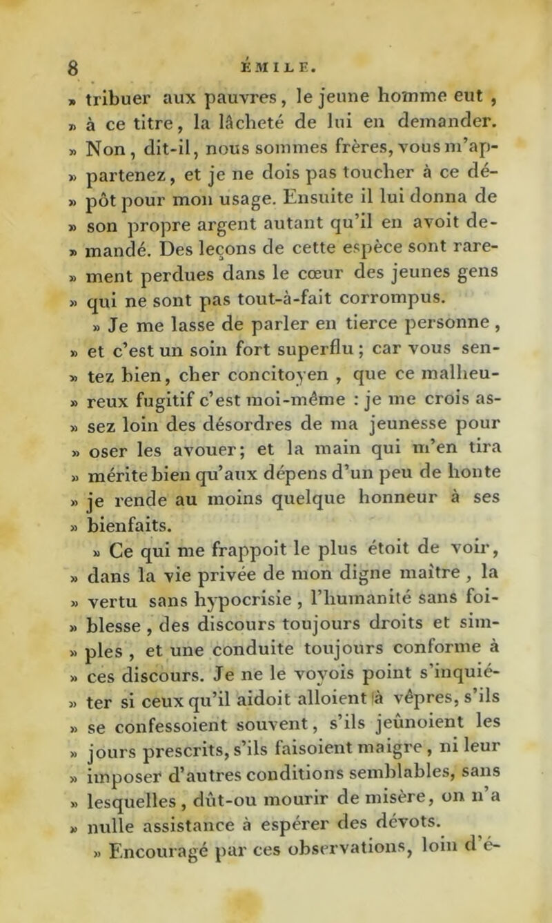 « trlbuei’ aux pauvres, le jeune homme eut , 7. à ce titre, la lâcheté de lui en demander. » Non, dit-il, nous sommes frères,vousm’ap- » partenez, et je ne dois pas toucher à ce dé- » pôt pour mon usage. Ensuite il lui donna de » son propre argent autant qu’il en avoit de- X mandé. Des leçons de cette espèce sont rare- X ment perdues dans le cœur des jeunes gens » qui ne sont pas tout-à-fait corrompus. » Je me lasse de parler en tierce personne , X et c’est un soin fort superflu ; car vous sen- X tez bien, cher concitoyen , que ce mallieu- X reux fugitif c’est moi-même : je me crois as- » sez loin des désordres de ma jeunesse pour X oser les avouer; et la main qui m’en tira X mérite bien qu’aux dépens d’un peu de honte X je rende au moins quelque honneur à ses X bienfaits. X Ce qui me frappoit le plus étoit de voir, X dans la vie privée de mon digne maître , la X vertu sans hypocrisie , l’humanité sans foi- X blesse , des discours toujours droits et sim- X pies , et une conduite toujours conforme à X ces discours. Je ne le voyois point s’inquié- X ter si ceux qu’il aidoit alloient<à vêpres, s’ils X se confessoient souvent, s’ils jeûnoient les X jours prescrits, s’ils faisoieut maigre, ni leur X imposer d’autres conditions semblables, sans X lesquelles, diit-ou mourir de misère, on n’a X nulle assistance à espérer des dévots. X Encouragé par ces observations, loin d é-