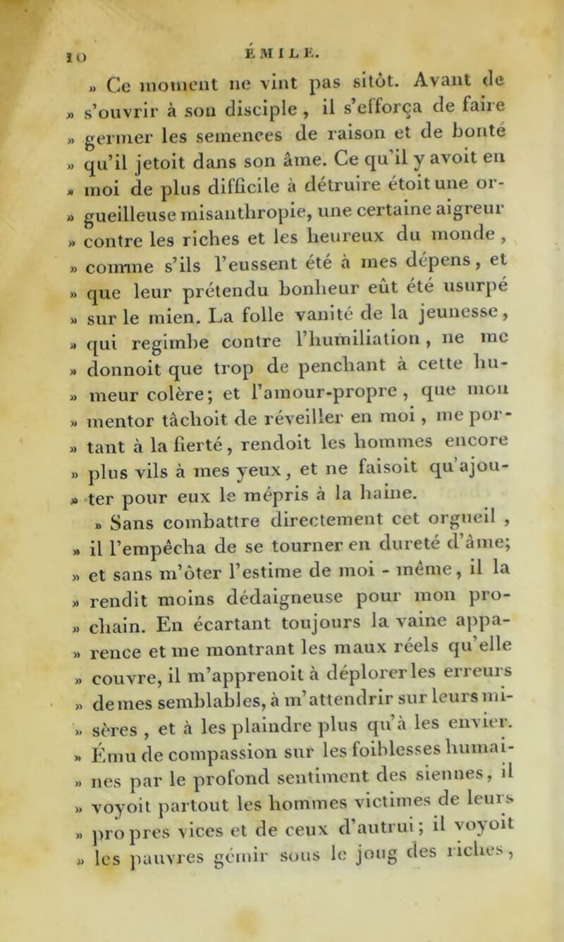 » Ce iiiotiioiit lie vint pas sitôt. Avant de » s’ouvrir à sou disciple , il s elforça de faiie » germer les semences de l’aison et de bonté » qu’il jetoit dans son âme. Ce qu il y avoit en » moi de plus difficile à détruire étoitune or- » gueilleuse misanthropie, une certaine aigreur » contre les riches et les heureux du monde, » comme s’ils l’eussent été à mes dépens, et » que leur prétendu bonheur eut été usurpé » sur le mien. La folle vanité de la jeunesse, » qui regimhe contre 1 humiliation , ne me » donnoit que trop de penchant à cette hu- » meur colère; et l’amour-propre, que mon » mentor tâchoit de réveiller en moi, me por- » tant cà la fierté, rendoit les hommes encore » plus vils à mes yeux, et ne faisoit qu’ajou- » ter pour eux le mépris à la haine. » Sans combattre directement cet orgueil , » il l’empécha de se tourner en dureté d’ànie; » et sans m’ôter l’estime de moi - même, il la » rendit moins dédaigneuse pour mon pro- » Chain. En écartant toujours la vaine appa- » rence et me montrant les maux réels qu’elle » couvre, il m’apprenoit à déplorer les erreurs >. demes semblables, à m’attendrir sur leursmi- >. sères , et à les plaindre plus qu’à les envier. » Ému de compassion sur les foiblesses humai- » nés par le profond sentiment des siennes, il >. voyoit partout les hommes victimes de leurs » propres vices et de ceux d’autrui; il voyoit » les juaivres gémir sous le joug des riches,