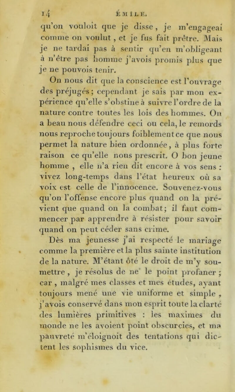 qu’on vouloit que je clisse, je m’engafreai comme on voulut , et je fus fait prêtre». Mais je ne tardai pas à sentir qu’en m’obligeant à II etre pas liomme j’avois promis plus que je ne pouvois tenir. On nous dit que la conscience est l’ouvrage des préjugés; cependant je sais par mon ex- périence qu’elle s’obstine à suivre l’ordre de la nature contre toutes les lois des hommes. On a beau nous défendre ceci ou cela, le remords nous reproche toujours foiblementce que nous permet la nature bien ordonnée, à plus forte raison ce qu’elle nous prescrit. O bon jeune homme , elle n’a rien dit encore à vos sens ; vivez long-temps dans l’état heureux où sa voix est celle de l’innocence. Souvenez-vous qu’on l’offense encore plus quand on la pré- vient que quand on la comliat; il faut com- mencer par apprendre à résister pour savoir quand on peut céder sans ciime. Dès ma jeunesse j’ai respecté le mariage comme la première et la plus sainte institution de la nature. M’étant ôté le droit de m’y sou- mettre , je résolus de ne' le point profaner ; car , malgré mes classes et mes études, avant toujours mené une vie uniforme et simple , j’avois conservé dans mon esprit toute la clarté des lumières primitives ; les maximes du monde ne les avoient point obscurcies, et ma pauvreté m’éloignoit des tentations qui dic- tent les sophismes du vice.