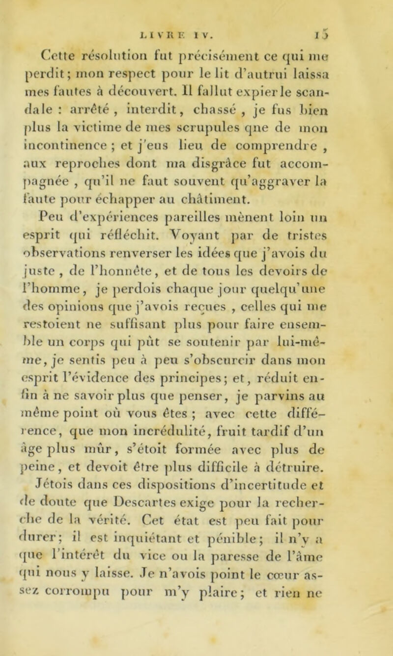 Cotte résolution fut préoiséinent ce qui me perdit; mon respect pour le lit d’autrui laissa mes fautes à découvert. 11 fallut expier le scan- dale : arrête, interdit, chassé, je fus bien [dus la victime de mes scrupules cpie de mon incontinence ; et j’eus lien de comprendre , aux reproches dont ma disgrâce fut accom- jiagnée , qu’il ne faut souvent c[u’aggraver la faute pour échapper au châtiment. Peu d’expériences pareilles mènent loin un esprit (jui réfléchit. Voyant par de tristes observations renverser les idées que j’avois du juste , de l’honnéte, et de tous les devoirs de l’homme, je perdois chaque jour quelqu’une des opinions que j’avois reçues , celles qui me restoient ne suffisant plus pour faire ensem- ble un corps qui put se soutenir par lui-niè- me, je sentis peu à peu s’obscurcir dans mon esprit l’évidence des principes; et, réduit en- fin à ne savoir plus que penser, je parvins au même point où vous êtes ; avec cette diffé- rence, que mon incrédulité, fruit tardif d’un âge plus mûr, s’étoit formée avec plus de jieine, et devoit être plus difficile à détruire. Jétois dans ces dispositions d’incertitude et fie doute que Descartes exige pour la recher- che de la vérité. Cet état est peu fait pour durer; il est inquiétant et pénible; il n’v a ([ne l’intérêt du vice ou la paresse de l’Ame qui nous y laisse. .Te n’avois point le cœur as- sez corrompu pour m’y plaire; et rien ne