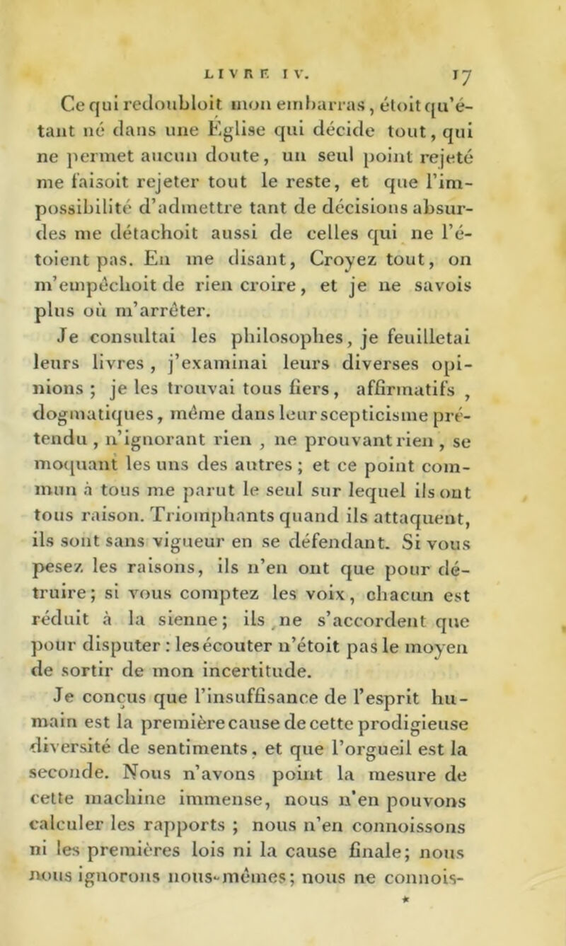 ^7 Ce qui rciloublüit mon embarras, éloitqii’é- tant né dans une Eglise qui décide tout, qui ne permet aucun doute, un seul point rejeté me taisoit rejeter tout le reste, et que l’im- possibilité d’admettre tant de décisions absur- des me détachoit aussi de celles qui ne l’é- toient pas. En me disant, Croyez tout, on m’empéclioit de rien croire, et je ne savois plus où m’arrêter. Je consultai les philosophes, je feuilletai leurs livres , j’examinai leurs diverses opi- nions ; je les trouvai tous fiers, affirmatifs , dogmatiques, même dans leur scepticisme pré- tendu , n’ignorant rien , ne prouvant rien , se moquant les uns des autres ; et ce point com- mun à tous me parut le seul sur lequel llsout tous raison. Triomphants quand ils attaquent, ils sont sans vigueur en se défendant. Si vous pe.sez les raisons, ils n’en ont que pour dé- truire ; si vous comptez les voix, chacun est réduit à la sienne ; ils ne s’accordent que pour disputer : lesécouter n’étoit pas le moyen de sortir de mon incertitude. Je conçus que l’insuffisance de l’esprit hu- main est la premièrecause de cette prodigieuse diversité de sentiments, et que l’orgueil est la seconde. Nous n’avons point la mesure de cette machine immense, nous n’en pouvons calculer les rapports ; nous n’en connoissons ni les premières lois ni la cause finale; nous nous ignorons nous-mêmes; nous ne connois-