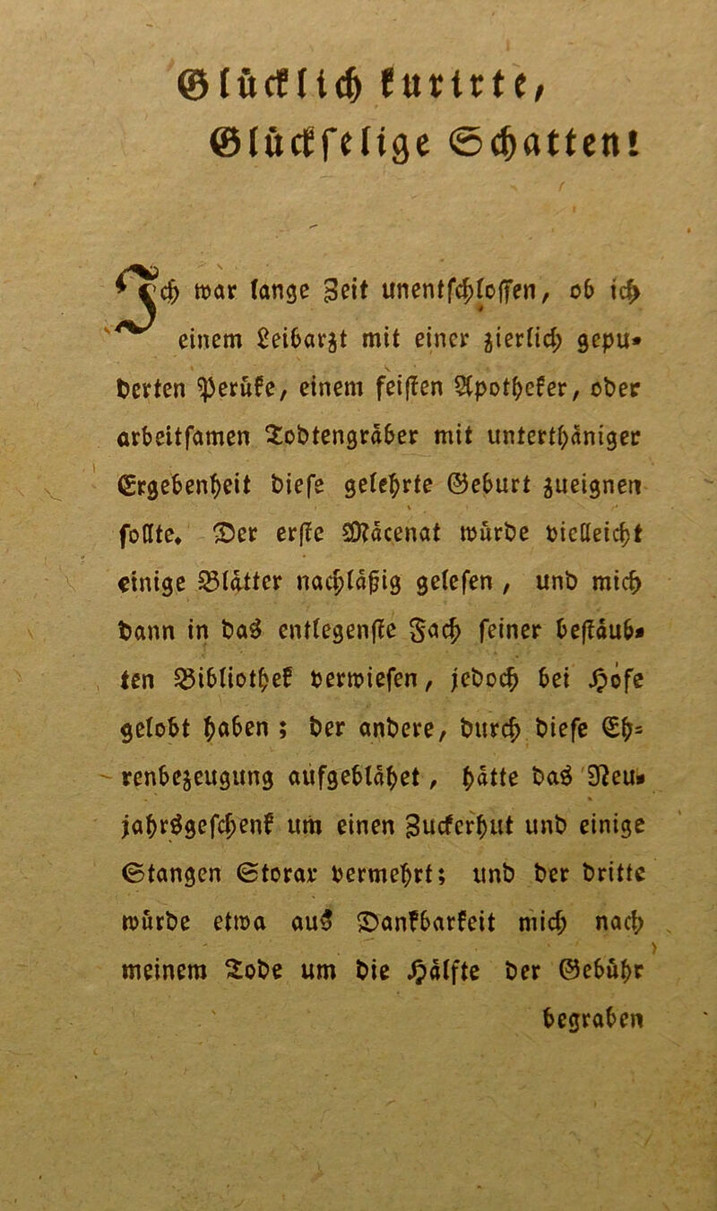 ©lücfltdj furtrte, ©littffeltge ©Ratten! Ojta war fange Seit unentf4>fa|7en, 06 icf> einem 2ei6av^t mit einer aierlid; gcpu* berten Berufe, einem feigen $potbefer, ober arbeitfamen Sobtengrdber mit untertäniger Ergebenheit biefe gelehrte ©eburt ^ueignen fotlte* ©er erfle 3)?dcenat mürbe bictleicht einige glatter nacpldfig gelefen , unb mich bann in baS entlegenffe §ach feiner befldub* ten ^ibliothef bermiefen, jeboch bei £ofe gelobt h«^« » ber anbere, burch biefe Eh= renbejeugung aufgebldhet, h«tte ba$ 9fteu» jöhr^gefchenf um einen gutferhut unb einige 0tangen Btorar bermchrt; unb ber britte mürbe etma au5 ©anfbarfeit mid; nach meinem £obe um bie £olfte ber ©ebuhr begraben