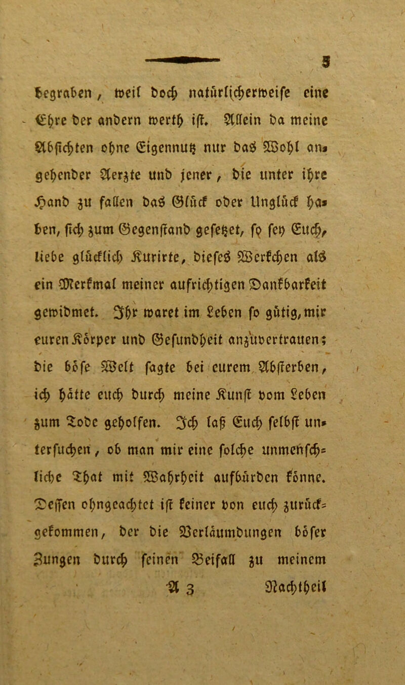 begraben , n>cif boc^ naturlfchertpeife eine €f?ve ber anbern mertb iß, Qlttein ba meine Slbfichten ohne Sigennui? nur ba^ 3Bobl an» gebenber $er$te unb jener, bie unter if)re £anb ju faßen ba£ ©(uef ober Unglucf ha* Ben, fid; ^um ©egenftanb gefe^et, fo fei) Such, liebe gtucftich $urirte, biefcö 2Berfchen atö ein ÜKerfmal meiner aufrichtigen ©anfbarfeit geraibmet. 3br wäret im £eben fo gütig, mir euren Körper unb ©efunb&eit anjuoertrauen; * ■ . . v ’ bie 60fe SBclt fagte bei eurem Stbfferben, ich hotte euch burch meine ßunff Pom Seben $um Sobc geholfen, I^ch iof Such felbfl: un* terfuchen , ob man mir eine folche unmenfeh* lid)C ^h«t mit Wahrheit aufbürben fonne. Neffen ohngeachtet ift feiner pon euch S«rucf= gekommen, ber bie 23crlaumbungen bofer jungen burch feinen £3eifaß 511 meinem •3 3 9?achtheil