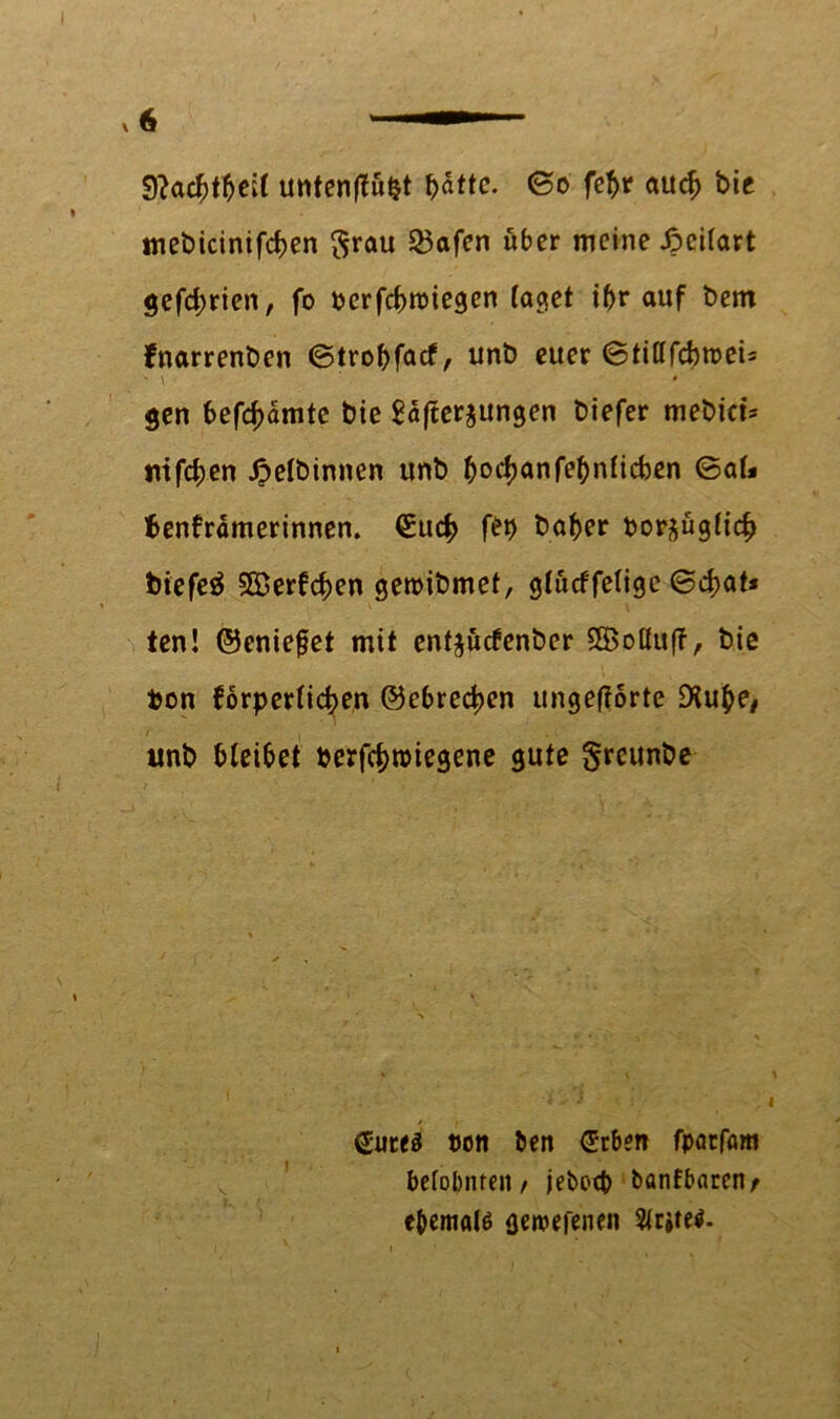 9?acf}tl)ei( untenflütjt fyatte. ©o febr auch bie mebicinifcben $rau 25afen über meine jpeiiart gefd;rien, fo berfebroiegen taget ibr auf bem fnarrenben ©trobfaef, unb euer ©tittfcbroeU gen besamte bie $a(fer$ungen biefer mebict- mfeben £elbinnen unb b°cbanfebnficben ©<*t« benfrdmerinnen. (Such f£b baber bor^üglicb biefeä Söerfcben gemibmet, glücffeligc ©d>at* ten! ©eniefet mit entjücfenber SBolluff, bie bon forperticben ©ebreeben ungeftorte D?u^e# unb bleibet berfebroiegene gute greunbe gutes tum t>en geben fpatfam belohnten/ jeboeb banfbarenr e&emals geroefenen Erstes*