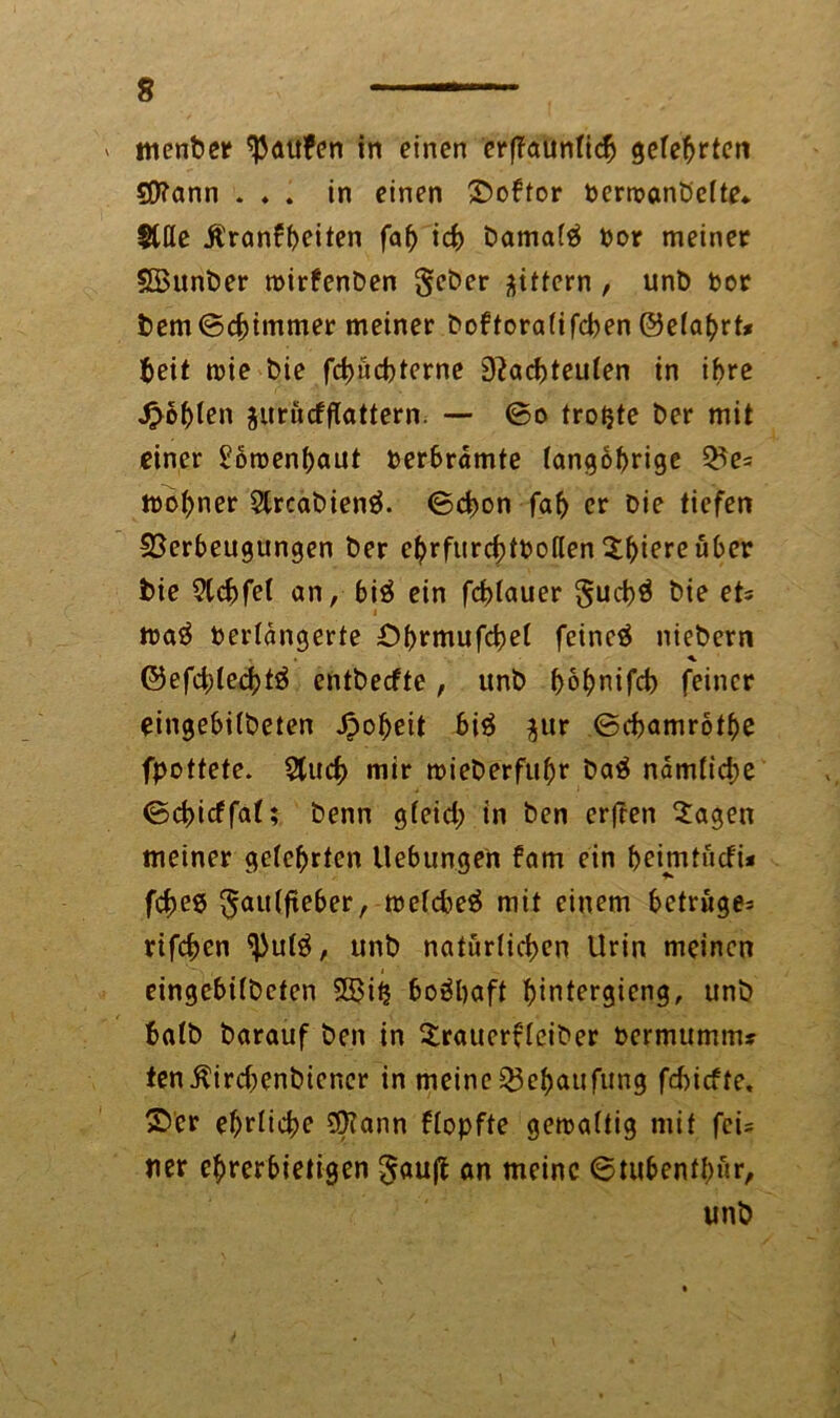 menber Raufen in einen erffaunlidj geteerten SO^ann . . . in einen ©oftor Perroanbelte«. Stile jt'ranfbeiten fab icb Damals por meiner Sffiunber roirfenben gittern , unb Por bem©cbtmmer meiner boftoralifeben ©elabrt* fceit rote bie fd)ücbterne 9?acbteulen in ihre Noblen jurücfflattern. — ©o trotjte ber mit einer £6roenbaut Perbramte langöbrige Ve= irobner $trcabienä. ©d>on fab er bie tiefen Verbeugungen ber e^rfurc^ttooften ^l^tere über bie 2tcbfel an, biä ein fcblauer §ucbä bie et= maä Perldngerte £>brmufcbel feinet niebern * ©efd;lecbtä entbeefte, unb f>6f>nifd> feiner eingebilbeten Roheit biä $ur ©ebamrotbe fpottete. 5tud) mir trieberfubr baä ndmlicbe ©ebidfat; benn gleid) in ben erfreu 2agen meiner gelehrten Uebungen fam ein beimtudi* febee ^autfteber, treldieä mit einem betrüge^ rifeben ^ul3, unb natürlichen Urin meinen eingebilbeten 5ß3iij boäbaft bintergieng, unb halb barauf ben in Sratterfleiber Permumm* ten$ird;enbiencr in meine Vebaufung fd)icfte, ©er ebrlicbe 0?ann flopfte getoaltig mit fci= per ehrerbietigen gauft ön meine ©tubenfbnr, unb