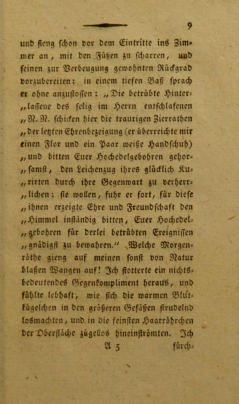 unb ftcng fd>on toor t>em Eintritte inS 3iro* mer an, mit ben.$üßen $u fd;arren, unt) feinen $ur Verbeugung gewohnten Diücfgrab Porflubcreiten; in einem tiefen Q3afj fpracf> er ohne an$u(io(Ten : „3>ie betrübte Jpinter* ,,taffene be6 fetig im £>errn entfd;(afenen „9?. 9?. fehiefen f>ier bie traurigen Bicrrathen „ ber festen (Ehrenbezeigung (er überreichte mir einen $-tor unb ein ^aar weife .fpanbfchuh) „unb bitten (Euer Jpochebefgebohren gehör* „ famft, ben Seid;enjug ihreö gfürftid; Äu* „rirten burch ihre ©egenwart $u oerherr* „liehen; fte wollen, fuhr er fort, für biefe „ihnen erzeigte (Ehre unb §rcunbfd;aft ben „Jpimmet infTanbig bitten, (Euer £od;ebet= v ' • „ g^ebohren für bertei betrübten (Ereigniffen „ gnabigft $u bewahren.'7 sVMche borgen* rothe gieng auf meinen fonff bon 9?atur blauen SBangen auf! 3d> ffotterte ein nid;tä* bebeutenbeä ©egenfomptiment herauf, unb füllte lebhaft, wie (ich bie warmen 23fut= fügeldjen in ben größeren ©efafen firubetnb loämad;ten, unb in bie feinjien Haarröhrchen ber 'Ober fläche zügetfotf hincinflrömten. 3$ St 5 fürd;?