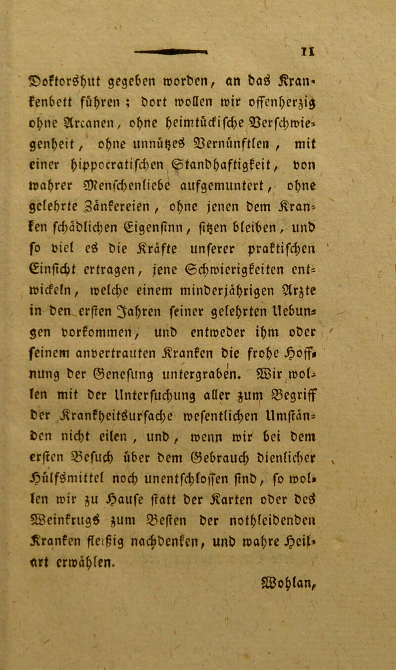 ©oftor$f)Ut gegeben worben, an baö j\ran« fer»6ctt fuhren ; bort wollen wir offenherzig o(;ne Streonen, ohne heimtücfifche 93erfchwie* genbeit, ohne unnuljeä 93ernunftlen , mit einer ^ippccratifd>en ©tanbbaftigfeit, bon wahrer SO? enfehen liebe aufgemuntert, ohne gelehrte 3<*n?ereien , ohne jenen bem ivran= fen fd;dblichen (Sigenfinn, fitjen bleiben, unb fo oiet eä t>ie Grafte unferer prabtifd;cn ’ ßinjtdjt ertragen, jene 6d;wierigbeiten ent= wicfcln, welche einem minberjäbrigen 5Cr^te in ben.erf?en fahren feiner gelehrten tlebun* gen oorfommen, unb entweder ihm ober / feinem anoertraufen Äranfen bie frohe £off* nung ber ©enefung untergraben* SBir wol- len mit ber Unterfuchtmg aller zum begriff ber ^ranfheitÖurfad;e wefentlichen Umffan* ben nicht eilen , unb , wenn wir hei bem erf?cn Q5efuch über bem ©ebraud) bienlichcr x .ßülf^mittel noch unentfd;loffen jtnb, fo mol» len wir §u £aufe fratt ber harten ober be$ SBeinfrugÖ zum 33e|fen ber nothleibenben 5Sran6en fleißig nac£benben, unb wahre SpciU art erwählen. Söohlan,