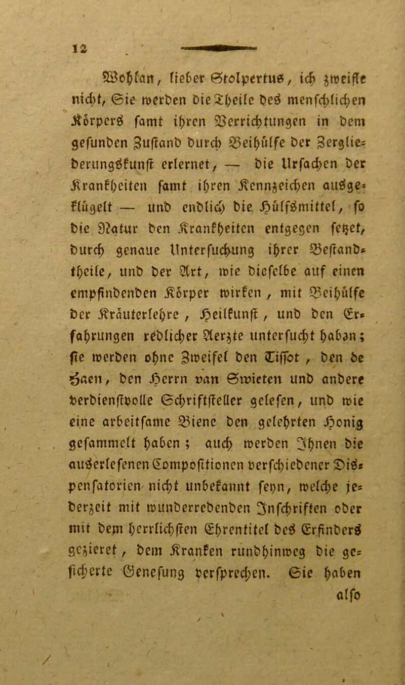 SBohfatt, fieber ^tolpertuef, ich zweifle nicht, @ie werben Die£heüc be£ menfd;tichen Korperä famt ihren Verrichtungen in bem gefunben BufTanb burefo Veihülfe ber ^erglie^ berung$kun|t erlernet, — bie Urfad;en ber Krankheiten famt ihren Kennzeichen auäge» klügelt — unb enblich bie ßülfämittel, fo bie 9?atur ben Krankheiten entgegen fetjet, burch genaue Unterfuchung ihrer Veftanbs theite, unb ber 2lrt, wie biefclbe auf einen empftnbenben Körper wirken , mit Veihulfe ber Krautcrfehre , ^eitfunft, unb ben (£r® fahrungen üblicher 5terzte unterfucht h^han; fie werben ohne Bweifel ben Ciffot , ben be Önen, ben Jperrn ran @n?ieten unb anbere berbienjloolle ©d;rift(Mer gelefen, unb wie eine arbeitfame Viene ben gelehrten Jponig gefammclt hohen ; auch werben ^hnen bie autferlefenen Sompofttionen Perfchiebener £>iä* penfatorien nicht unbekannt fepn, weld;e je= bereit mit wunberrebenben ^nfchriften ober mit bem herrlichen (E'brentitel be$ (Srfinbcrä gezieret, bem Kranken runbhinweg bie ge* fid>erte ©enefung perfpred;en. 6ie h^n a(fo / /