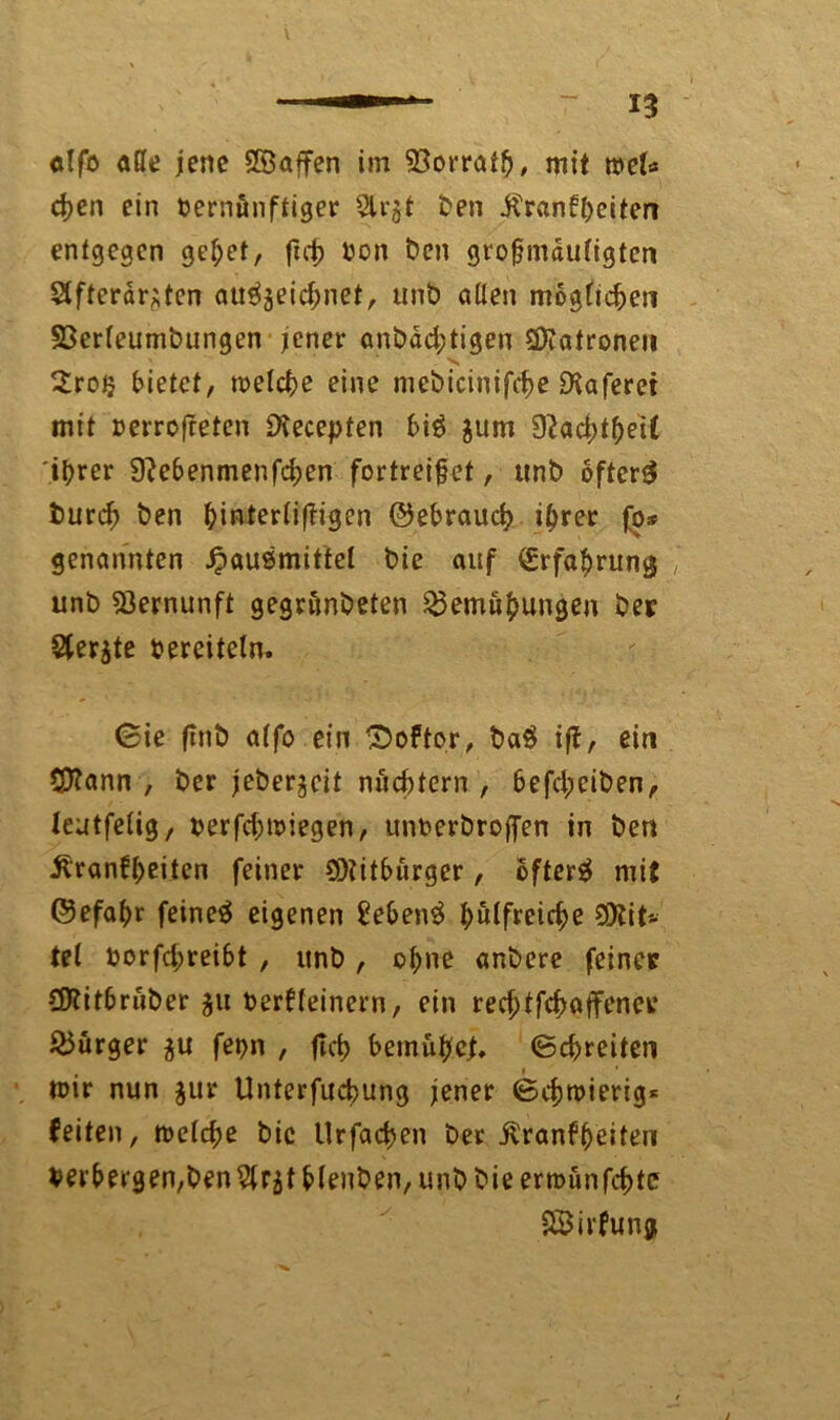 V alfo äße jene SSaffen im Sßorratf, mit tvel* cj)cn ein Vernünftiger 5lr$t ben Krankheiten entgegen gebet, von ben grofmduligten Sifterärjten auSjeichnet, unb allen möglichen SSerleumbungen jener anbdd;tigen Patronen . v 2rotj bietet, welche eine mcbicinifche EKaferet mit verrofreten SXecepten biS jum 9^ad>t^ei£ ihrer 9?ebenmenfchen fortreifet, unb öftere tmrdj ben f)interli(tigen ©ebrauch ihrer fg* genannten Hausmittel bie auf Erfahrung unb Vernunft gegrönbeten Bemühungen bet Sterjte bereitein, (Sie flnt) alfo ein Doktor, baS ift, ein CDtann , ber jeberjeit nüd)tern , befdpeiben, leutfelig, verfd;wiegen, unberbroffen in ben Krankheiten feiner Sötitburger, bfterS mit ©efahr feineS eigenen £ebenS hilfreiche 93?it* tel borfd;reibt , unb, ohne anbere feinet CDtitbriber $u Verkleinern, ein rechtfchaffener Burger ^u fet>n , ftcb bemühet. (Schreiten mir nun $ur Unterfucbung jener (Schmierig* feiten, welche bic Urfachen ber Krankheiten verbergenden^r^t blenben, unb bie erminfehte Wirkung