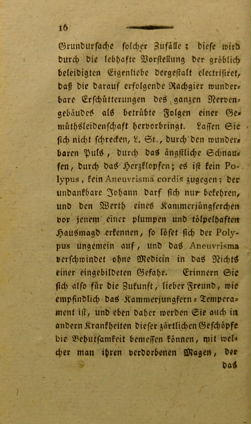 ©runbttrfacbe fotcber Zufälle ; biefe tt>trb burcb biß lebhafte SßorfMung ber gröblich befeibigten ßrigenfiebc bergeflaft electriftref, baß bie barauf erfotgenbe Rachgier wunbers bare (£rfd)utterungen be3 ganzen Sterbens gebdube* at$ 6etrübte folgen einer ©e» mutb&cibenfcbaft berborbringt. Saften ©ie • ficb nicht fcbrecfen, S. 6t., burebben munber* baren ^u($ , burcb bag dngffticbe ©d)nau* fen, burcb t>a$ $er$ftopfcn; e$ iff fein Po*, lypus, fein Aneuvrisma cordis ^ugegen; ber unbanfbare 3&$ann barf ftcb nur befebren, unb ben 5Bertb eineö ivammerjungfereben bor jenem einer ptumpen unb tofpeT^aftert .fcauämagb ernennen, fo löfet fid) ber Poly- pus ungemein auf, unb ba$ Aneuvrisma berfebminbet ohne SÖiebicin in bag 9?id>t$ einer eingebitbeten ©efabt. Erinnern ©ie fid; atfo für bic Sufunft, lieber $reunb, wie empfinbtieb baö ilammerjungferns Sempera^ ment ift, unb eben baber werben ©ie aueb in anbern tfranfbeiten biefer $drtlid>en ©efebopfe bie 93ebutfamfeit bemelfcn fonnen, mit web* d;er man ihren beworbenen Stagen, ber i ba$ I