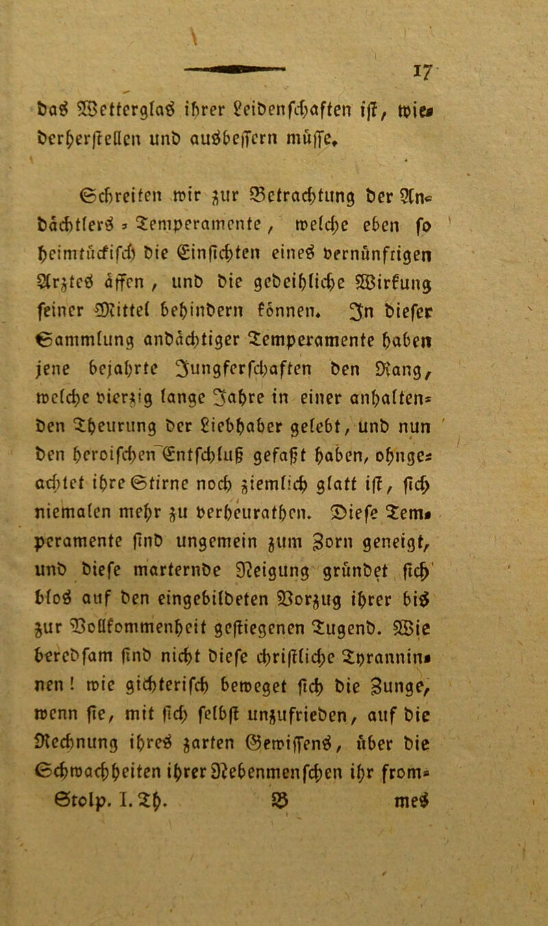 Da$ 2BettergIa$ ihrer 2ciDenfcfj>aften fff, tt>ie* Derherfteßcn unb auäbeifern muffe, ©greifen mir ^ur Betrachtung Der 2tn* Dad)tfer$ » Temperamente, roe(d;e eben fo ' fycimtiicfifd) Die (Sinficbten eine# bernunfrigen Slr^teö äffen , unD Die gebeibficbe 5B3irfung feiner bittet bebinbern fonnen* Diefer ©ammlung anbädjtiger Temperamente haben jene bejahrte ^ungferfebaften Den EH'ang, metche bienig fange ^ahre in einer anhaffen* Den Theurung Der Liebhaber gefebt, unD nun ' Den heroifd)eir€ntfd)fu§ gefaxt haben, ofjnges achtet ihre ©firne nod) ^iemtich gfatt iff, fl$ niematen mehr $u berheurathen. Siefe Tem* peramente jinD ungemein jum Born geneigt unb Diefe marternDe Neigung grunbet ftd) Moä auf Den eingebitbeten 93or$ug ihrer bi$ jur Boüfommenhcit gediegenen TugenD. SSie bereDfam jtnb nicht Diefe ebrifftiebe Tprannin* nen ! roie gichterifch betröget frd> Die Bunge, trenn fie, mit fid; fetbff un$ufrieben, auf Die Dtechnung ihreä garten ©etriffen^, über Die ©ebtraebheiten ihrer 9?ebenmenfcben ihr front* Stelp. I. Th- B me$