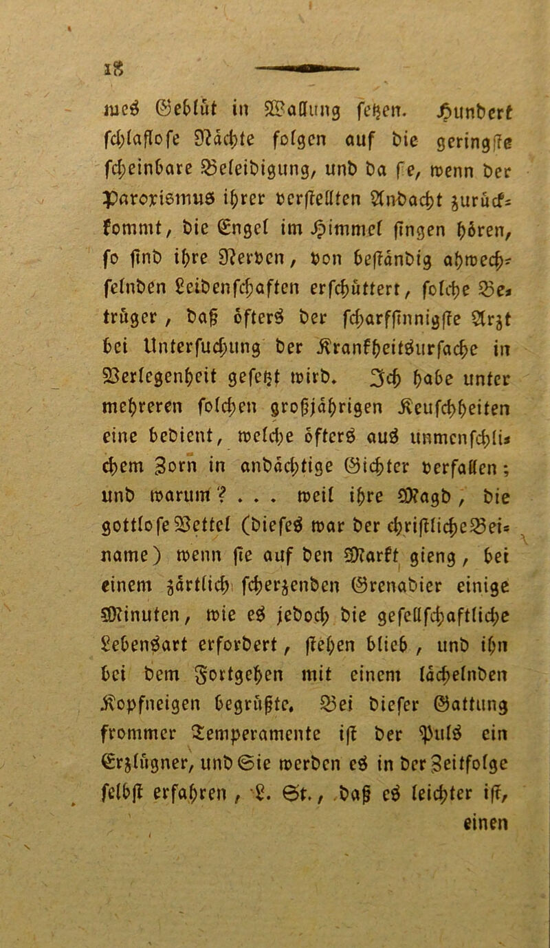 fd;taflofe 9?äd;te fotgen auf bie geringffe fd;einbare 23eteibigung, unb ba fe, wenn ber paropiemuö ihrer oerfMten 5(nbacbt $urucf= fommt, bie (£ngct im Jpimmef fingen hören, fo jinb i^re Serben, Don beftänbig ahwecb? fetnben £eibenfd;aften erfcbuttert, fotct?e Q5e* trüger , baß öftere ber fd;arffinnigfie Slrjt bei Unterfliegung ber ßranf&eitäurfacbe in 23ertegent)eit gefetjf wirb. %d> habe unter mehreren fotzen großjährigen Äeufcbbeiten eine bebient, wetd;e öftere auS immcnfd)Ii< d)em Born in anbaeßtige Siebter berfatten; unb warum ? . . . weit ihre SERagb , bie gottlofeSoeftet (biefeö war ber cbrifiticbe23eis name) wenn fie auf ben SJiarft gieng , bei einem jartticbi feberjenben Srenabier einige SDiinuten, wie e$ jebod; bie gefe(tfcbaft(id;e £eben$art erforbert, fielen blieb , unb ißn bei bem Fortgehen mit einem Iäd;efnben $opfneigen begrüßte, 23ei biefer Sattung frommer Temperamente iff ber <pul£ ein Srjtiigner, unb@ie werben e$ in ber Befolge felbjl erfahren , 2. 6t., baß e$ teiebter ift, einen