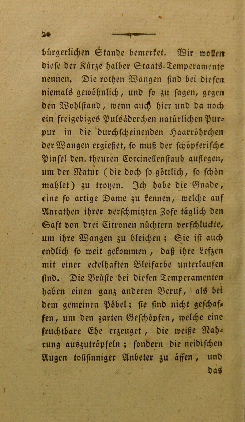 bürgerlichen ©taufte bemcrfet. 2Bir njcCfcrt ftiefe fter ivür^e halber ©taat$:Temperamente nennen, ©ie rotten langen finft bei fticfeit. niemals gewöhnlich, unft fo 31t fagen, gegen ften SGBohlffanft, wenn auch ^icr unft fta noch ein freigebige^ ^)ul$dfterd;en natürlichen ißurs pur in ftie fturchfd;einenften Jpaarrbbrchen fter555angen ergiefet, fo nutfj fter fcpopferifche ^Mnfef ften. teuren (Soccinellenffaub auflegen, um fter 9?atur (ftie ftod) fo göttlich, fo fcb>6n mähtet) $tt trotjen. 3d> habe ftie ©nafte, eine fo artige ©ame ju fennen, welche auf 5tnratf;en ihrer ftcrfchmiijten $ofe täglich ften ©aft fcon ftret (Eitroneu nüchtern perfchlucfte, um ihre SBangen ju bleichen ; ©ie ift auch enftüch fo weit gekommen , ftafj ihre Sefoen mit einer ecfelhaften Bleifarbe unterlaufen finft. ©ie prüfte bei ftiefen Temperamenten haben einen gan& anfteren £3eruf, alä bet fcent gemeinen ^3bbel; fie finft nid;t gefcf>af* fen, um ften garten ©efebopfen, welche eine fruchtbare (Ehe erzeuget, ftie weife Sftab* rung auäjutropfeln ; fonftern ftie neiftifd;eti klugen toK|inniger Anbeter ju dpen, unft fta$
