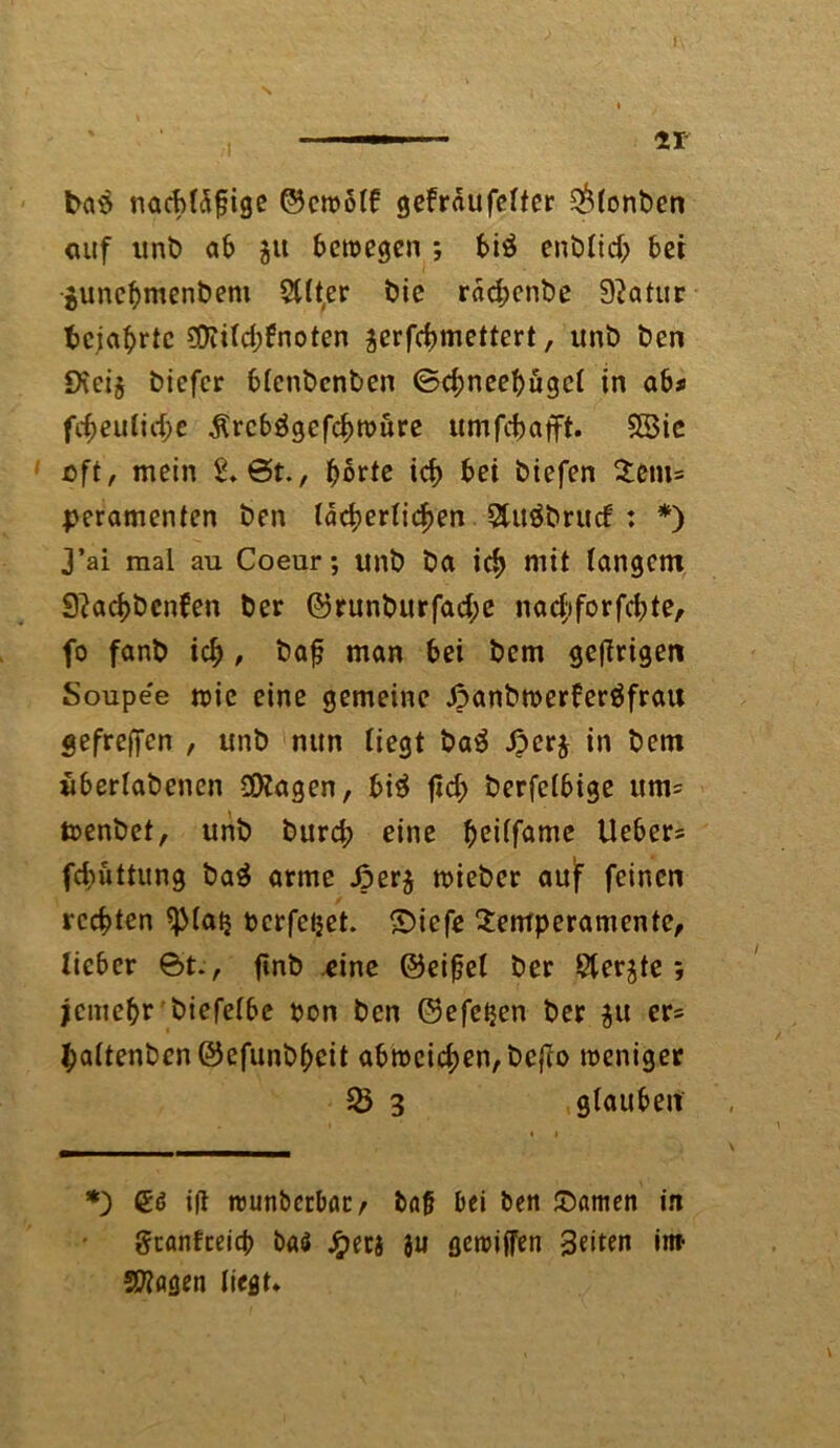 bas nacbldfige ©cwolf gefrdufelter $lonbcn auf unt) ab $it bewegen ; biö enblid; bet gunebmenbem 5tlt,er bie rdebenbe Statur bejahrte ?Diild;6noten ^erfebmettert, unb ben 9\ei§ biefer blenbenben ©d;neebugcl in ab* fcf>eu(id)e dlrcbägefcbwure umfebafft. SBic oft, mein 2, ©t., ^ortc icb bei biefen Tem= peramenten ben lächerlichen . Sluäbrucf : *) 3’ai mal au Coeur; unb ba icb mit langem 3?acbbcn?en ber ©runburfad;e nad;iforfcbte, fo fanb icb / baf? man bei bem geftrigen Soupe'e wie eine gemeine Jpanbwerferäfrau gefreffen , unb nun liegt ba$ ßerj in bem uberlabenen Klagen, bi£ t*d> berfclbige um= wenbet, unb bureb eine ^ctlfamc Ueber= febüttung ba$ arme J?er$ wieber auf feinen rechten ^Matj perfeijet. ©iefe Temperamente, lieber ©t., fmb eine ©eifjel ber Siebte; jemebr biefclbc pon ben ©efetjen ber $u er= baltenbenöefunbbcit abmcicben,bcj?o weniger 3 glauben *) ift wunbcrbac/ tag bei ben ©amen in geanfeeieb baö ^>ec5 8« gewiffen Seiten im fragen liegt*